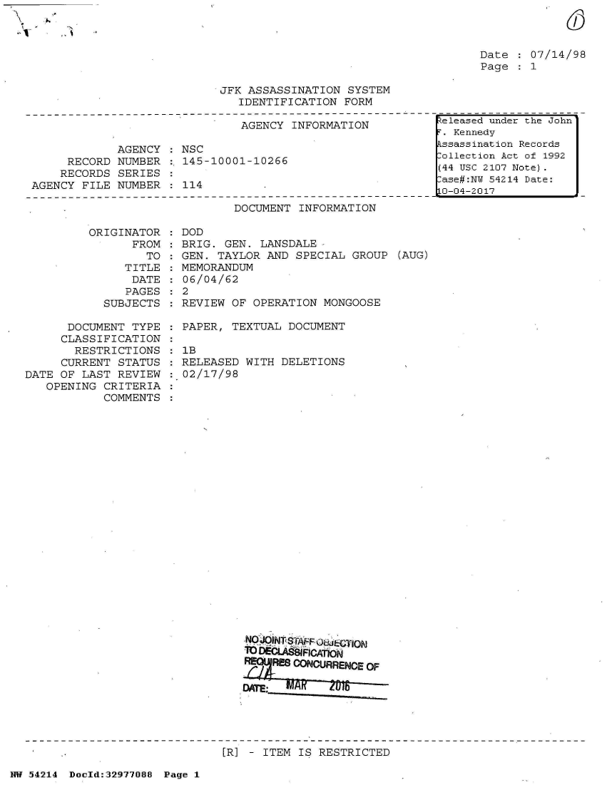 handle is hein.jfk/jfkarch07342 and id is 1 raw text is: 



Date : 07/14/98
Page : 1


JFK ASSASSINATION SYSTEM
   IDENTIFICATION FORM


                              AGENCY INFORMATION

            AGENCY   NSC
     RECORD NUMBER  : 145-10001-10266
     RECORDS SERIES
AGENCY FILE NUMBER    114


DOCUMENT INFORMATION


         ORIGINATOR
               FROM
                 TO
              TITLE
              DATE
              PAGES
           SUBJECTS

      DOCUMENT TYPE
      CLASSIFICATION
      RESTRICTIONS
      CURRENT STATUS
DATE OF LAST REVIEW
   OPENING CRITERIA
           COMMENTS


  DOD
  BRIG. GEN. LANSDALE
  GEN. TAYLOR AND SPECIAL GROUP (AUG)
  MEMORANDUM
  06/04/62
:2
  REVIEW OF OPERATION MONGOOSE

  PAPER, TEXTUAL DOCUMENT

  1B
  RELEASED WITH DELETIONS
  02/17/98
























           NO jOlNT S(A Ff U&JECTIO

             M ORURENCEZ
   :RSCNURNEO
   :A


[R] - ITEM IS RESTRICTED


NW 54214 Doold:32977088 Page 1


eleased under the John'
T. Kennedy
kssassination Records
Collection Act of 1992
(44 USC 2107 Note).
ase#:NT 54214 Date:
0-04-2017


