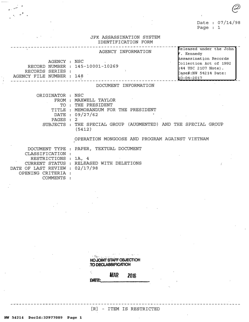 handle is hein.jfk/jfkarch07343 and id is 1 raw text is: 



Date  : 07/14/98
Page  : 1


JFK ASSASSINATION  SYSTEM
   IDENTIFICATION FORM


                               AGENCY INFORMATION

             AGENCY   NSC
     RECORD  NUMBER   145-10001-10269
     RECORDS SERIES
AGENCY FILE  NUMBER : 148


DOCUMENT INFORMATION


ORIGINATOR
      FROM
        TO
     TITLE
     DATE
     PAGES
  SUBJECTS


      DOCUMENT  TYPE
      CLASSIFICATION
      RESTRICTIONS
      CURRENT STATUS
DATE OF LAST  REVIEW
   OPENING CRITERIA
           COMMENTS


NSC
MAXWELL TAYLOR
THE PRESIDENT
MEMORANDUM  FOR THE PRESIDENT
09/27/62
2
THE SPECIAL  GROUP (AUGMENTED) AND THE  SPECIAL GROUP
(5412)

OPERATION MONGOOSE  AND PROGRAM AGAINST VIETNAM


PAPER, TEXTUAL  DOCUMENT

1A, 4
RELEASED WITH  DELETIONS
02/17/98


NOJOINT STAFF OBJECTION
.TO DECLASIATIN


[R] - ITEM IS RESTRICTED


NW 54214 Doeld:32977089 Page 1


eleased under the John
. Kennedy
ssassination Records
ollection Act of 1992
(44 USC 2107 Note).
ase#:NU 54214 Date:
i0-04-2017


