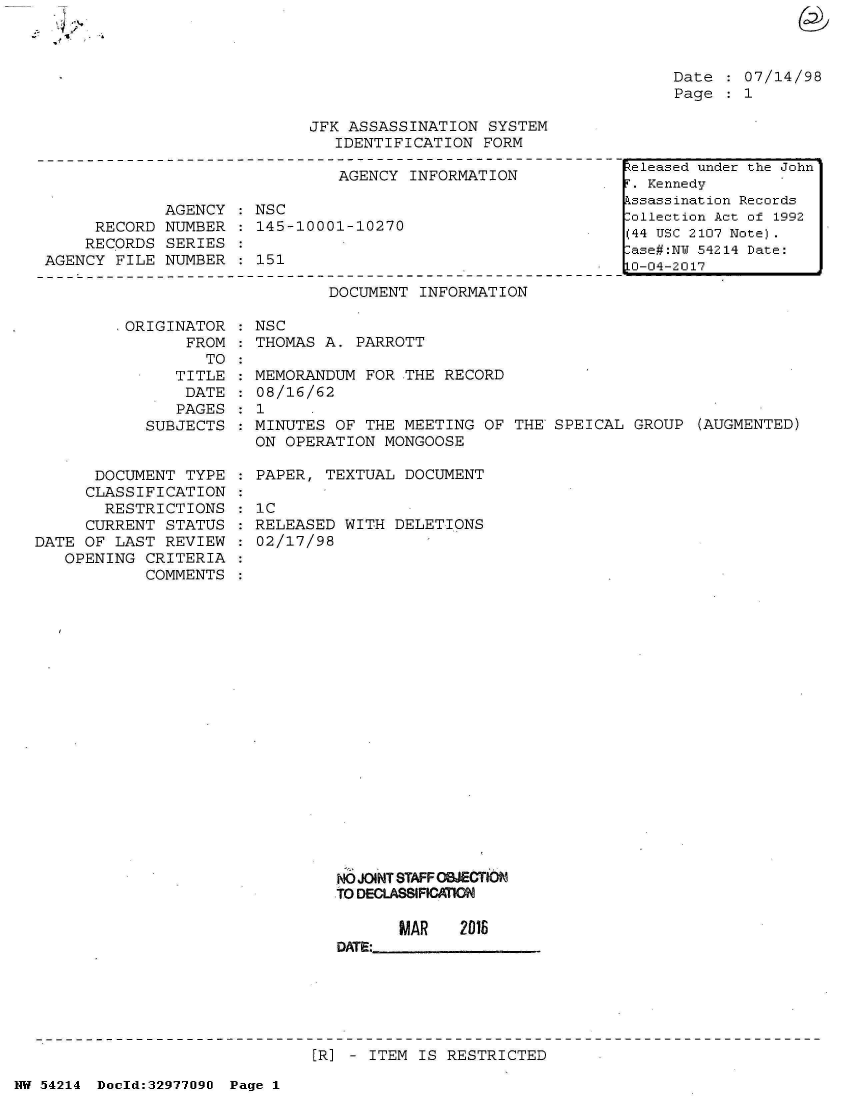 handle is hein.jfk/jfkarch07344 and id is 1 raw text is: 



Date    07/14/98
Page  : 1


JFK ASSASSINATION  SYSTEM
   IDENTIFICATION FORM


                               AGENCY  INFORMATION

             AGENCY   NSC
     RECORD  NUMBER  : 145-10001-10270
     RECORDS SERIES
AGENCY  FILE NUMBER    151


                       DOCUMENT INFORMATION

.ORIGINATOR  : NSC
       FROM    THOMAS A. PARROTT
         TO
      TITLE  : MEMORANDUM FOR  THE RECORD
      DATE   : 08/16/62
      PAGES  : 1
   SUBJECTS  : MINUTES OF THE  MEETING OF THE SPEICAL  GROUP  (AUGMENTED)
               ON OPERATION MONGOOSE


      DOCUMENT  TYPE
      CLASSIFICATION
      RESTRICTIONS
      CURRENT STATUS
DATE OF  LAST REVIEW
   OPENING  CRITERIA
            COMMENTS


PAPER, TEXTUAL  DOCUMENT

IC
RELEASED  WITH DELETIONS
02/17/98


NO JOINT STAFF OBJECTION
TO DECLASSIFICATION

       MAR   2016
DATE:


[R] - ITEM IS RESTRICTED


NW 54214 Doeld:3297709J Page 1


teleased under the John
. Kennedy
ssassination Records
ollection Act of 1992
(44 USC 2107 Note).
ase#:NU 54214 Date:
0-04-2017


