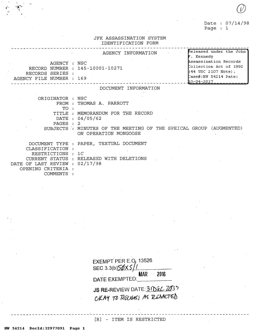 handle is hein.jfk/jfkarch07345 and id is 1 raw text is: v~' '~'**'


Date   07/14/98
Page   1


JFK ASSASSINATION SYSTEM
   IDENTIFICATION FORM


                              AGENCY  INFORMATION

            AGENCY  : NSC
     RECORD NUMBER    145-10001-10271
     RECORDS SERIES
AGENCY FILE NUMBER    169

                             DOCUMENT  INFORMATION

        ORIGINATOR  : NSC
               FROM : THOMAS A. PARROTT
                 TO


               TITLE
               DATE
               PAGES
           SUBJECTS


      DOCUMENT  TYPE
      CLASSIFICATION
      RESTRICTIONS
      CURRENT STATUS
DATE OF LAST REVIEW
   OPENING CRITERIA
           COMMENTS


  MEMORANDUM FOR THE RECORD
  04/05/62
:2
  MINUTES OF THE MEETING OF THE  SPEICAL GROUP (AUGMENTED)
  ON OPERATION MONGOOSE

  PAPER, TEXTUAL DOCUMENT

  : C
  RELEASED WITH DELETIONS
  02/17/98





















       EXEMPT PER EQ  13526
       SEC 3.3(b) X   ,
                       MAR   2018
       DATE EXEMPTED:

       JS RE-REVIEW DATE: 3 lb

       C)KAL( -p pl~ef~ /91~ w2l6T)-b


[R] - ITEM IS RESTRICTED


NW 54214 Doold:32977091 Page 1


0


.eleased under the John
r. Kennedy
.ssassination Records
:ollection Act of 1992
(44 USC 2107 Note).
:ase#:NY 54214 Date:
LO-04-2017


