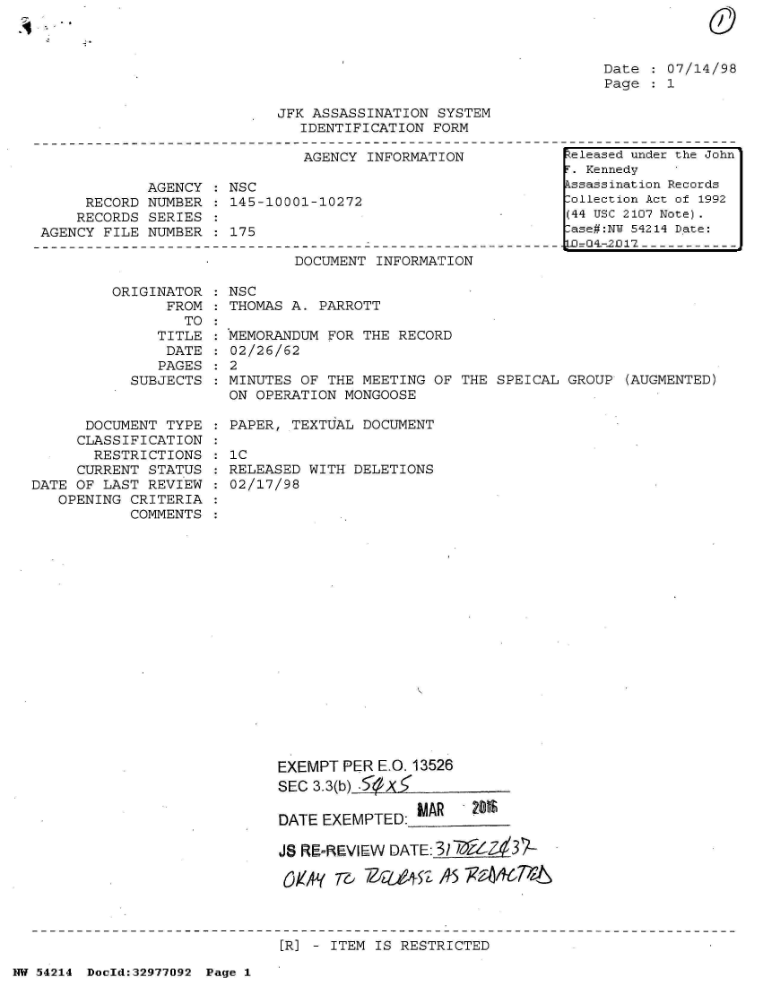 handle is hein.jfk/jfkarch07346 and id is 1 raw text is: 



Date   07/14/98
Page   1


JFK ASSASSINATION SYSTEM
   IDENTIFICATION FORM


                              AGENCY  INFORMATION

            AGENCY    NSC
     RECORD NUMBER    145-10001-10272
     RECORDS SERIES
AGENCY FILE NUMBER    175


DOCUMENT INFORMATION


ORIGINATOR   NSC
      FROM    THOMAS A. PARROTT


                  TO
               TITLE
               DATE
               PAGES
           SUBJECTS


      DOCUMENT  TYPE
      CLASSIFICATION
      RESTRICTIONS
      CURRENT STATUS
DATE OF LAST REVIEW
   OPENING CRITERIA
           COMMENTS


MEMORANDUM FOR THE  RECORD
02/26/62
2


MINUTES OF THE MEETING  OF THE SPEICAL GROUP  (AUGMENTED)
ON OPERATION MONGOOSE

PAPER, TEXTUAL DOCUMENT

1C
RELEASED WITH DELETIONS
02/17/98





















      EXEMPT PER E.O. 13526
      SEC 3.3(b) f )(

      DATE EXEMPTED: IAR    201$

      JS RE,=REVIEW DATE: 31'7 /6(.3P?

      Cylt' T&- /ZQZ4S' AS xa~&7%P


[R] - ITEM IS RESTRICTED


NW 54214 Doold:32977092 Page 1


Released under the John
r. Kennedy
kssassination Records
lollection Act of 1992
(44 USC 2107 Note).
lase#:NY 54214 Date:
LJ=G4-2fl12-- -


:
:
:
:


