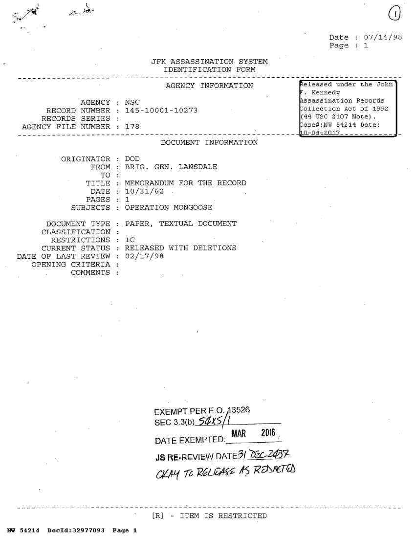 handle is hein.jfk/jfkarch07347 and id is 1 raw text is: 



Date   07/14/98
Page   1


JFK ASSASSINATION SYSTEM
   IDENTIFICATION FORM


                              AGENCY  INFORMATION

            AGENCY  : NSC
     RECORD  NUMBER   145-10001-10273
     RECORDS SERIES
AGENCY FILE NUMBER    178


DOCUMENT INFORMATION


ORIGINATOR
      FROM
        TO
     TITLE
     DATE
     PAGES
  SUBJECTS


      DOCUMENT  TYPE
      CLASSIFICATION
      RESTRICTIONS
      CURRENT STATUS
DATE OF LAST  REVIEW
   OPENING CRITERIA
           COMMENTS


DOD
BRIG. GEN. LANSDALE


MEMORANDUM FOR THE  RECORD
10/31/62
1
OPERATION MONGOOSE


:,PAPER, TEXTUAL DOCUMENT

  IC
  RELEASED WITH DELETIONS
  02/17/98


EXEMPT  PER E.G. 13526
SEC 3.3(b)

DATE EXEMPTED   MAR    2016

JS RF.REVIEW DATE(   -Z437-

044A1' 776VD    - &L ?$ 7VSf6r


[R] - ITEM IS RESTRICTED


NW 54214 Doold:32977093 Page 1


Released under the John
r. Kennedy
kssassination Records
lollection Act of 1992
(44 USC 2107 Note).
lase#:NY 54214 Date:
LCL-f A2JJ1-----------


