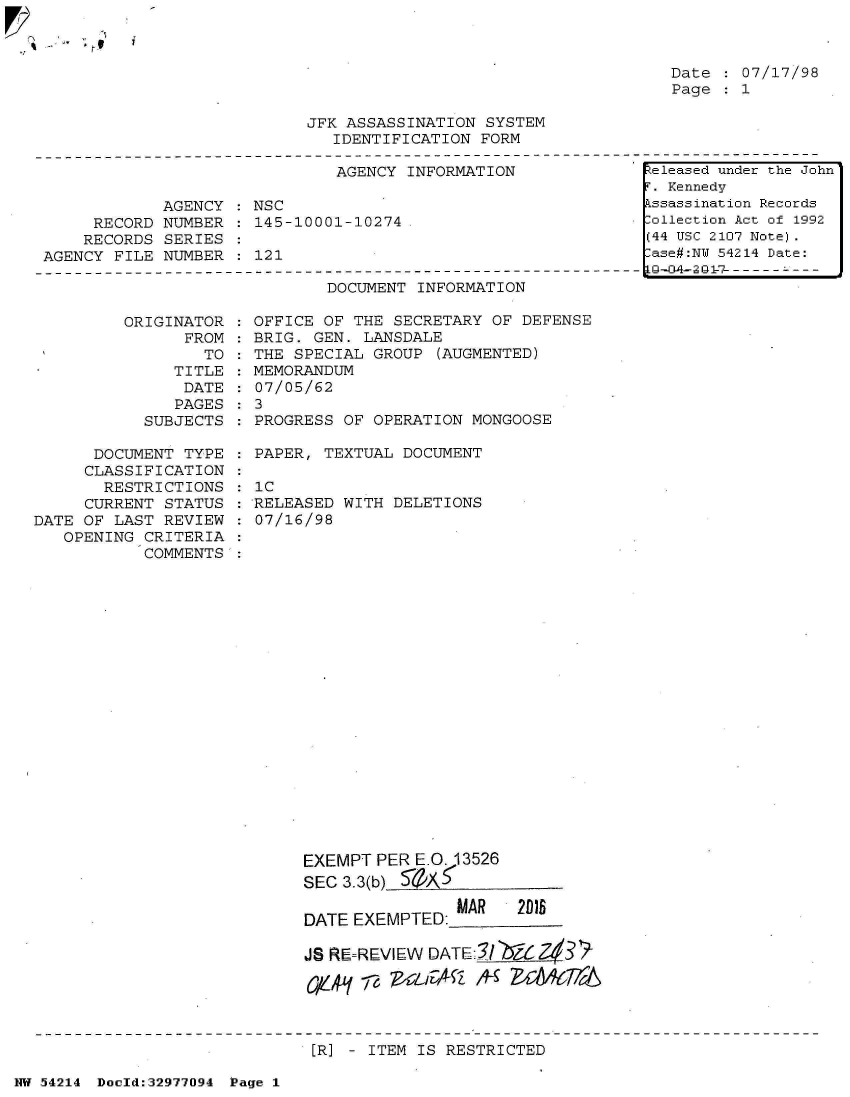 handle is hein.jfk/jfkarch07348 and id is 1 raw text is: 

tU


Date   07/17/98
Page   1


JFK ASSASSINATION SYSTEM
   IDENTIFICATION FORM


                              AGENCY INFORMATION

            AGENCY   NSC
     RECORD NUMBER  : 145-10001-10274.
     RECORDS SERIES
AGENCY FILE NUMBER  : 121


DOCUMENT INFORMATION


ORIGINAT
      FR


OR
OM
TO


   TITLE
   DATE
   PAGES
SUBJECTS


      DOCUMENT TYPE
      CLASSIFICATION
      RESTRICTIONS
      CURRENT STATUS
DATE OF LAST REVIEW
   OPENING CRITERIA
           COMMENTS


  OFFICE OF THE SECRETARY OF DEFENSE
  BRIG. GEN. LANSDALE
  THE SPECIAL GROUP (AUGMENTED)
  MEMORANDUM
  07/05/62
:3
  PROGRESS OF OPERATION MONGOOSE

  PAPER, TEXTUAL DOCUMENT

  1C
  RELEASED WITH DELETIONS
  07/16/98


EXEMPT PERE.O. 13526
SEC 3.3(b) 5A

DATE EXEMPTED:MAR  2DI

JS RE=REVIEW DATEI/N&   a3  '

1Y41 ve,  zT4QA   CeJA


ER] - ITEM IS RESTRICTED


NW 54214 Doold:32977094 Page 1


Released under the John
F. Kennedy
Assassination Records
Collection Act of 1992
(44 USC 2107 Note).
Case#:NY 54214 Date:


i



