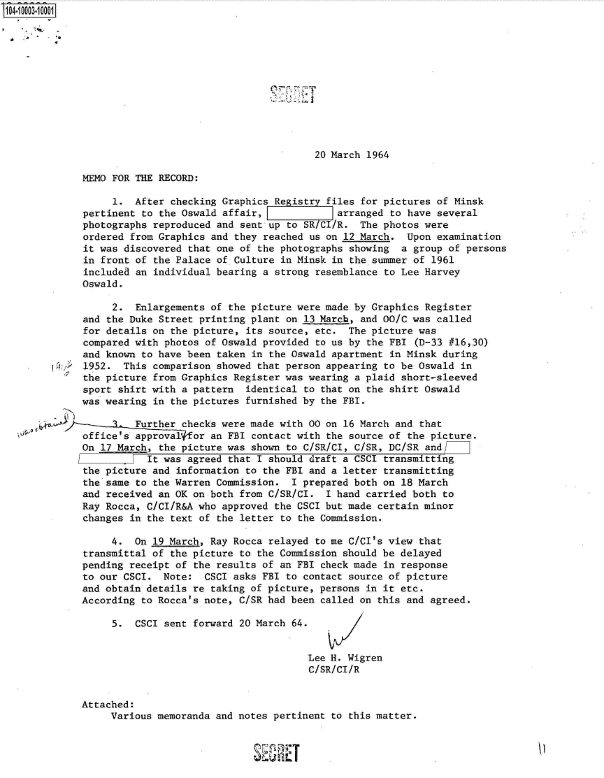 handle is hein.jfk/jfkarch07376 and id is 1 raw text is: 104-10003-10001












                                                      20 March 1964

             MEMO FOR  THE RECORD:

                   1. After  checking Graphics Registry files for pictures of Minsk
             pertinent  to the Oswald affair,             arranged to have several
             photographs  reproduced and sent up to SR/CI/R.  The photos were
             ordered  from Graphics and they reached us on 12 March.  Upon examination
             it was  discovered that one of the photographs showing  a group of persons
             in front  of the Palace of Culture in Minsk in the summer of 1961
             included  an individual bearing a strong resemblance to Lee Harvey
             Oswald.

                   2.  Enlargements of the picture were made by Graphics Register
             and  the Duke Street printing plant on 13 March, and 00/C was called
             for details  on the picture, its source, etc. The picture  was
             compared with  photos of Oswald provided to us by the FBI (D-33 #16,30)
             and known  to have been taken in the Oswald apartment in Minsk during
             1952.  This  comparison showed that person appearing to be Oswald in
             the picture  from Graphics Register was wearing a plaid short-sleeved
             sport  shirt with a pattern  identical to that on the shirt Oswald
             was wearing  in the pictures furnished by the FBI.

                       Further checks were made with 00 on 16 March and that
             office's  approval for an FBI contact with the source of the picture.
             On 17 March,  the picture was shown to C/SR/CI, C/SR, DC/S  and
                       \It was  agreed that I should draft a CSCI transmitting
             the picture  and information to the FBI and a letter transmitting
             the same  to the Warren Commission.  I prepared both on 18 March
             and received  an OK on both from C/SR/CI.  I hand carried both to
             Ray Rocca, C/CI/R&A  who approved the CSCI but made certain minor
             changes  in the text of the letter to the Commission.

                  4.  On  19 March, Ray Rocca relayed to me C/CI's view that
             transmittal  of the picture to the Commission should be delayed
             pending  receipt of the results of an FBI check made in response
             to our CSCI.  Note:   CSCI asks FBI to contact source of picture
             and obtain details  re taking of picture, persons in it etc.
             According  to Rocca's note, C/SR had been called on this and agreed.

                  5.  CSCI  sent forward 20 March 64.


                                                    Lee H. Wigren
                                                    C/SR/CI/R


             Attached:
                  Various memoranda and notes pertinent to this matter.



                                              SERT


'I


