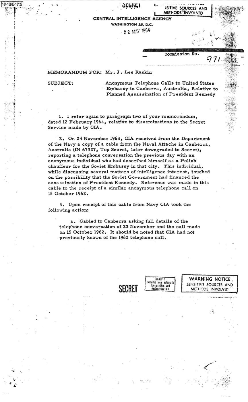 handle is hein.jfk/jfkarch07383 and id is 1 raw text is: 104-10003-10127   :


                            ISITIVE SOURCES AND
                            METHODS 1NV(1 I VED
CENTRAL  INTELLIGENCE  AGENCY
       WASHINGTON 25. D.C.

            22 WW  1964


r.


Commiss


MEMORANDUM FOR: Mr. J. Lee Rankin


SUBJECT:


ion No.


Anonymous  Telephone CaUs  to United States
Embassy  in Canberra, Australia, Relative to
Planned Assassination of President Kennedy


    1. I refer again to paragraph two of your memorandum,
dated 12 February 1964, relative to disserninations to the Secret
Service made by CIA.

    2.  On 24 November  1963, CIA received from the Department
of the Navy a copy of a cable from the Naval Attache in Canberra,
Australia (IN 67327, Top Secret, later downgraded to Secret),
reporting a telephone conversation the previous day with an
anonymous  individual who had described himself as a Polish
chauffeur for the Soviet Embassy in that city. This individual,
while discussing several matters of intelligence interest, touched
on the possibility that the Soviet Government had financed the -
assassination of President Kennedy. Reference was made  in this
cable to the receipt of a similar anonymous telephone call on
15 October 1962.

     3. Upon receipt of this cable from Navy CIA took the
following action:

         a. Cabled to Canberra asking full details of the
    telephone conversation of 23 November and the call made
*    on 15 October 1962. It should be noted that CIA had not
     previously known of the 1962 telephone call.


           Excluded irvi sutomatic

SECRETI      w.r~n


I


WARNING NOTICE
SENSITIVE SOURCES AND
  METHODS INVOLVED


-C


*'a


S


