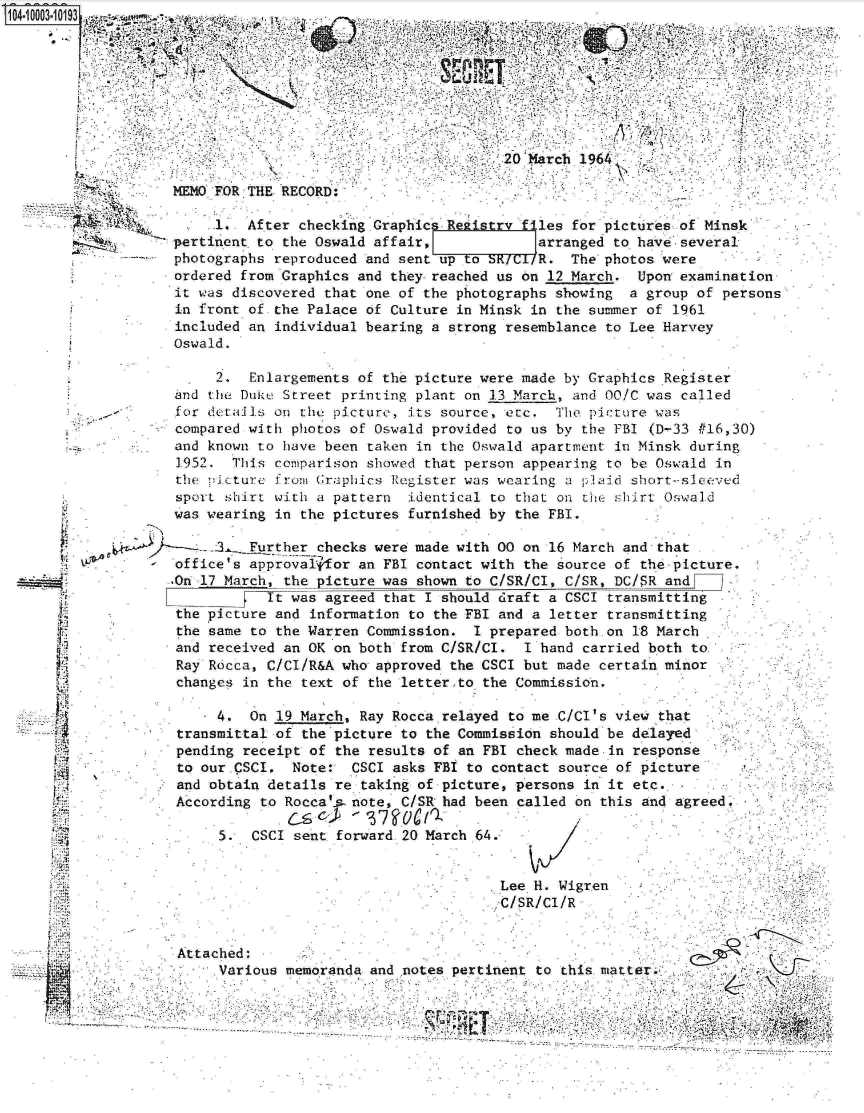 handle is hein.jfk/jfkarch07389 and id is 1 raw text is: 


             is t,.




                                        20 March 1964'

MEMO FOR THE RECORD:-

     1.  After checking Graphics Rekistry files for pictures of Minsk
pertinent. to the Oswald affair,            arranged to have-several
photographs reproduced and sent up to BRIUR. The photos were
ordered from Graphics and they reached us on 12 March.  Upon examination
it was discovered that one of the photographs showing  a group of persons
in front of the Palace of Culture in Minsk in the summer of 1961
included an individual bearing a strong resemblance to Lee Harvey
Oswald.


     2.  Enlargements of the picture were made by Graphics Register
and the Duk-e Street printing plant on 13 March, and 00/C was called
for details on  the picture, its source, etc. The pcture  was
compared with photos  of Oswald provided to us by the FBI (D-33 #16,30)
and known to have been  taken in the Oswald apartment in Minsk during
1952.  This  comparison showed that person appearing to be Oswald in
the picture  from Graphics Register was wearing a plaid short-sleeved
sport  shirt with a pattern  identical to that on tHe shirt Oswald
was wearing  in the pictures furnished by the FBI.

   .     Further  checks were made with 00 on 16 March and that
office's approval  for an FBI contact with the source of the-picture.
.On 17 March, the picture was shown to C/SR/Cl, C/SR, DC/SR and
            It was agreed that I should draft a CSCI transmitting
 the picture and information to the FBI and a letter transmitting
 the same to the Warren Commission. I prepared both.on 18 March
 and received an OK on both from C/SR/CI. I hand carried both to
 Ray Rdcca, C/CI/R&A who approved the CSCI but made certain minor
 changes in the text of the letter.to the Commission.

      4.  On 19 March, Ray Rocca relayed to me C/Cl's view that
 transmittal of the picture to the Commission should be delayed
 pending receipt of the results of an FBI check made-in response
 to our.CSCI.  Note:- CSCI asks FBI to contact source of picture
 and obtain details re taking of picture, persons in it etc.
 According to Rocca's note, C/SR had been called on this and agreed.
              C-s      '3710gr
      5.  CSCI sent forward 20 March 64.       /


Attached:
     Various


                         .Lee. H. Wigren
                         -C/SR/Cl/R



memoranda and notes pertinent to this matter


d.

IL~

PA.

A
VI
.4.



I


