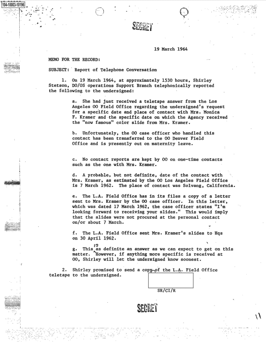 handle is hein.jfk/jfkarch07390 and id is 1 raw text is: 104-10003-10196  .








                                                           19 March 1964

                  MEMO FOR THE RECORD:

                  SUBJECT:  Report of Telephone Conversation

                       1.  On 19 March 1964, at approximately 1530 hours, Shirley
                  Stetson, DO/OS operations Support Branch telephonically reported
                  the following to the undersigned:

                           a.  She had just received a teletape answer from the Los
                           Angeles 00 Field Office regarding the undersigned's request
                           for a specific date and place of contact with Mrs. Monica
                           F. Kramer and the specific date on which the Agency received
                           the now famous color slide from Mrs. Kramer.

                           b.  Unfortunately, the 00 case officer who handled this
                           contact has been transferred to the 00 Denver Field
                           Office and is presently out on maternity leave.


                           c.  No contact reports are kept by 00 on one-time contacts
                           such as the one with Mrs. Kramer.

                           d.  A probable, but not definite, date of the contact with
                           Mrs. Kramer, as estimated by the 00 Los Angeles Field Office
                           is 7 March 1962.  The place of contact was Solvang, California.

                           e.  The L.A. Field Office has in its files a copy of a  letter
                           sent to Mrs. Kramer by the 00 case officer.  In this  letter,
                           which was dated 17 March 1962, the case officer states  I'm
                           looking forward to receiving your slides.  This would  imply
                           that the slides were not procured at the personal contact
                           on/or about 7 March.

                           f.  The L.A. Field Office sent Mrs. Kramer's slides  to Hqs
                           on 30 April 1962.

                           g.  This as definite an answer as we can expect to  get on this
                           matter.  However, if anything more specific is received  at
                           00, Shirley will let the undersigned know soonest.

                       2.  Shirley promised to send a copynof the L.A. Field Office
                  teletape to the undersigned.


                                                            SR/CI/R


