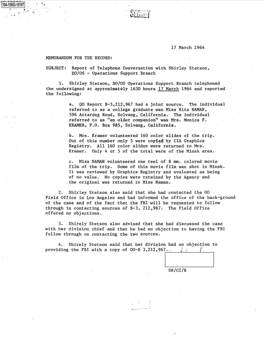 handle is hein.jfk/jfkarch07391 and id is 1 raw text is: 








                                                 17 March  1964

MEMORANDUM FOR THE RECORD:

SUBJECT:  Report of Telephone Conversation with Shirley Stetson,
          DO/OS - Operations Support Branch

     1.  Shirley  Stetson, DO/OS Operations Support Branch telephoned
the undersigned at approximately 1630 hours 17 March 1964 and  reported
the following:

         a.  Q0 Report B-3,212,967 had a joint source.  The  individual
         referred  to as a college graduate was Miss Rita NAMAN,
         596 Attardeg Road, Solvang, California.  The  individual
         referred  to as an older companion was Mrs. Monica F.
         KRAMER, P.O. Box 985, Solvang, California.

         b.  Mrs. Kramer volunteered 160 color slides of  the trip.
         Out of this number only 5 were copied by CIA Graphics
         Registry.  All 160 color slides were returned to Mrs.
         Kramer.  Only 4 or 5 of the total were of the Minsk area.

         c.  Miss NAMAN volunteered one reel of 8 mm. colored movie
         film of the trip.  Some of this movie film was shot  in Minsk.
         It was reviewed by Graphics Registry and evaluated as being
         of no value.  No copies were retained by the Agency and
         the original was returned to Miss Naman.

     2.  Shirley Stetson also said that she had contacted  the 00
Field Office in Los Angeles and had informed the office of  the back-ground
of the case and of the fact that the FBI will be requested  to follow
through in contacting sources of B-3, 212,967.  The Field Office
offered no objections.

     3.  Shirely Stetson also advised that she had discussed  the case
with her division chief and that he had no objection to having  the FBI
follow through on contacting the two sources.

     4.  Shirely Stetson said that her division had no objection  to
providing the FBI with a copy of 00-B 3,212,967. 1 /



                                                SR/CI/R


