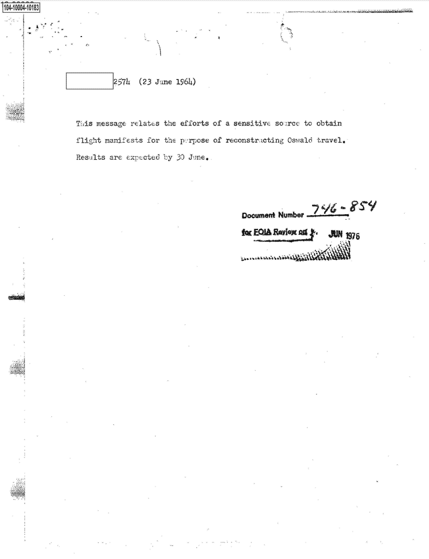 handle is hein.jfk/jfkarch07413 and id is 1 raw text is: 104 1004 0 83








                          257h  (23 June 1964)




                 This message relates the efforts of a sensitivc sourcc to obtain

                 flight manifests for the p.'rpose of reconstr-cting Oswald travel.

                 Results are exmpcted by 30 June,






                                                         Document Number  '

                                                         ftrEIA    Ylexa0g    JUN 1975


