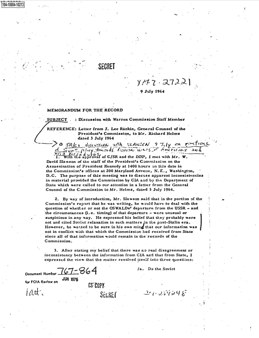handle is hein.jfk/jfkarch07420 and id is 1 raw text is: 04 004 0213.      .




















                                                            9 July 1964



                   MEMORANDUM FOR THE RECORD

                   SUBJECT     : Discussion with Warren Commission Staff Member

                   REFERENCE: Letter   from J. Lee Rankin, General Counsel of the
                                 President's Commission, to Mr. Richard Helms
                                 dated 3 July 1964



                       I-.-Wititff.&approval of C/SR and the DOP, I met with Mr. W.
                   David Slawson of the staff of the President's Conmission on the
                   Assassination of President Kennedy at 1400 harxs :n this date in
                   the Commission's offices at 200 Maryland Avenue, N. E., Washington,
                   D.C.  The purpose of this meeting was to discuss apparent inconsistencies
                   in material provided the Commission by CIA anad by the Department of
                   State which were called to our attention in a letter from the General
                   Counsel of the Cnmmission to Mr. Helms, dat..ed 3 July 1964.

                       2. By way of introduction, Mr. Slawson said that in the portion of the
                   Commission's report that he was writing, he would have to deal with the
                   question of whether or not the OSWALDs' departure from the USSR - and
                   the circumstances (i.e. timing) of that depart-are - were unusual or
                   suspicious in any -ay. He expressed his belief t-hat they probably were
                   not and cited Souiet relaxation in such matters ;n the post-Stalin era.
                   However, he wanted to be sure in his own mir that our information was
                   not in conflict with that which the Commission had received from State
                   since all of that information would remain in the'records of the
                   Commission.

                      3. After stating my belief that.there was no real disagreement or
                  inconsistency between the information from CLA and that from State, I
                  expressed the view that the matter resolved itself into three questio=s:

                                -7/~7-~f A/a. Do the Soviet
          Document Number I      (  G
                          JUN 19IS
          for FOIA Review on
                                     CF      L K f


