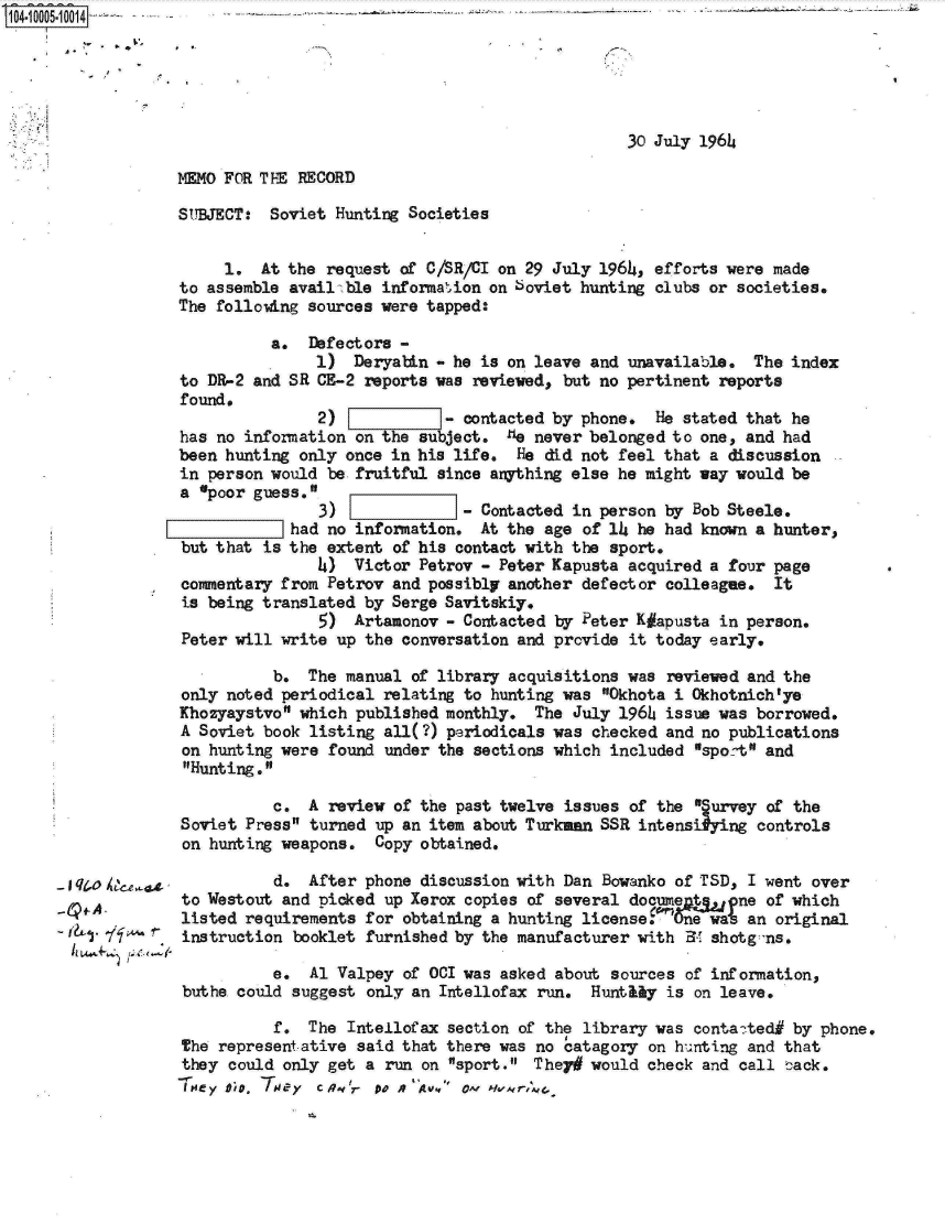 handle is hein.jfk/jfkarch07427 and id is 1 raw text is: 1041000510014  ~-- ~ - . - --





                                                                    30 July 1964

                  MEMO FOR THE  RECORD

                  SUBJECT:   Soviet Hunting Societies


                       1.   At the request of C/SR/CI on 29 July 1964, efforts were made
                   to assemble availbble information on soviet hunting clubs or societies.
                   The following sources were tapped:

                             a.  Defectors -
                                  1)  Deryatin - he is on leave and unavailable.  The index
                   to DR-2 and SR CE-2 reports was reviewed, but no pertinent reports
                   found.
                                  2)           -  contacted by phone.  He stated that he
                   has no information on the subject.  lie never belonged to one, and had
                   been hunting only once in his life.  He did not feel that a discussion
                   in person would be fruitful since arthing  else he might way would be
                   a 'poor guess.
                                  3)              - Contacted in person by Bob Steele,
                              Lhad no information.  At the age of 14 he had known a hunter,
                   but that is the extent of his contact with the sport,
                                  4)  Victor Petrov - Peter Kapusta acquired a four page
                   commentary from Petrov and possibly another defector colleague,  It
                   is being translated by Serge Savitskiy.
                                  5)  Artamonov - Contacted by Peter K#apusta in person.
                   Peter will write up the conversation and provide it today early.

                             b.  The manual of library acquisitions was reviewed and the
                   only noted periodical relating to hunting was Okhota i Okhotnich'ye
                   Khozyaystvo which published monthly.  The July 1964 issue was borrowed.
                   A Soviet book listing all(?) periodicals was checked and no publications
                   on hunting were found under the sections which included sport and
                   Hunting.

                             c.  A review of the past twelve issues of the Survey of the
                   Soviet Press turned up an item about Turkann SSR intensiying  controls
                   on hunting weapons.  Copy obtained.

       Iq 04                 d.  After phone discussion with Dan Bowanko of TSD, I went over
                   to Westout and picked up Xerox copies of several document    ne of which
                   listed requirements for obtaining a hunting license       w   an original
        '1' 7ff    instruction booklet furnished by the manufacturer with 34 shotg -ns.

                             e.  Al Valpey of 001 was asked about sources of information,
                   buthe could suggest only an Intellofax run.  Hunthly is on leave.

                             f.  The Intellofax section of the library was contated#  by phone.
                   The representative said that there was no catagory on hunting and that
                   they could only get a run on sport.  They# would check and call tack.
                     114y 0 . '4F CRq'r 00 . A v,* O~f IH61Ar,.d,


