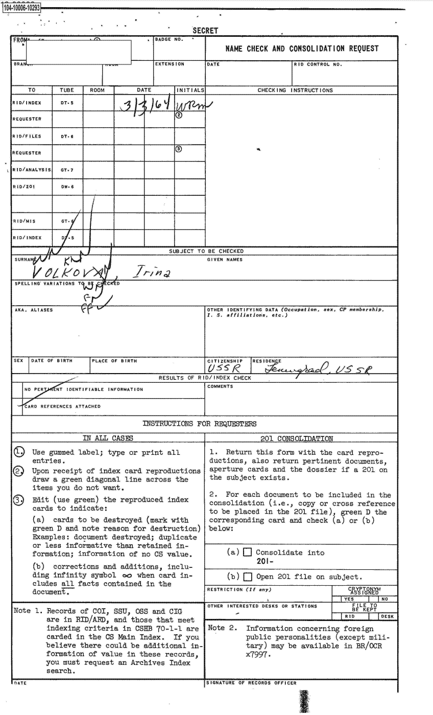 handle is hein.jfk/jfkarch07511 and id is 1 raw text is: I 1UUU0 I ULU3


                                         SECRET
         FRON,      AT           BADGE NO. *
    SBAENAME CHECK AND CONSOLIDATION REQUEST

  BRAN                           EXTENSION  DATE               RID CONTROL NO.


     TO     TUBE   ROOM      DATE     INITIALS         CHECKING INSTRUCTIONS
  RID/INDEX DT.5
                                      2
  REQUESTER

  RID/FILES  DT-6

  REQUESTER

  RID/ANALYSIS  GT-7

  RID/201    DW-6



  RID/MIS    GT.

  RID/INDEX  D /5

                                    SUBJECT TO BE CHECKED
  SURNAM                                    GIVEN NAMES

          f/e/0k1
  SPELLING VARIATIONS T  C  C  D


  AKA. ALIASES                              OTHER IDENTIFYING DATA (Occupation, sex, CP membership,
                                            1. S. affiliations, etc.)





  SEX DATE OF BIRTH IPLACE OF BIRTH         CITIZENSHIP RESIDEN E

                                  RESULTS OF RID/INDEX CHECK
     NO PER NT IDENTIFIABLE INFORMATION     COMMENTS

       D REFERENCES ATTACHED

                              INSTRUCTIONS FOR REQUESTERS

                 IN ALL CASES                           201 CONSOLIDATION

    Q Use gummed label; type or print all         1. Return this form with the card repro-
      entries.                               ductions, also return pertinent documents,
    © Upon receipt of index card reproductions aperture cards and the dossier if a 201 on
      draw a green diagonal line across the       the subject exists.
      items you do not want.
      Edit2.                                    For each document to be included in the
      cards to indicate:                     consolidation (i.e., copy or cross reference
                card   to  ndicte:to be placed in the 201 file), green D the
      (a)  cards to be destroyed (mark with        corresponding card and check (a) or (b)
      green D and note reason for destruction) below:
      Examples: document destroyed; duplicate
      or less informative than retained in-
      formation; information of no CS value.     (a)   Consolidate into
      (b)  corrections and additions, inclu-
      ding infinity symbol oo when card in-           (b)    Open 201 file on subject.
      cludes all facts contained in the
      document,                             RESTRICTION (If any) return       Met
                                                                          IYES    N
                                            OTHER INTERESTED DESKS OR STATIONS  FILE TO
  Note p. Records of Cc, SSUa                                 t OSS and CIG - BE KEPT
         are in RID/AtD, and those that meet
         indexing criteria in CSHB 70-1-1 are    Note 2.  Information concerning foreign
         carded in the CS Main Index. If you         public personalities (except mili-
         believe there could be additional in-             tary) may be available in BR/OCR
         formation of value in these records(, x7997.
         you must request an Archives Index
  Nate1.                                    SIGNATURE OF RECORDS OFFICER
            OTE                                  NTRSEDDSS   RSATOSFIET


