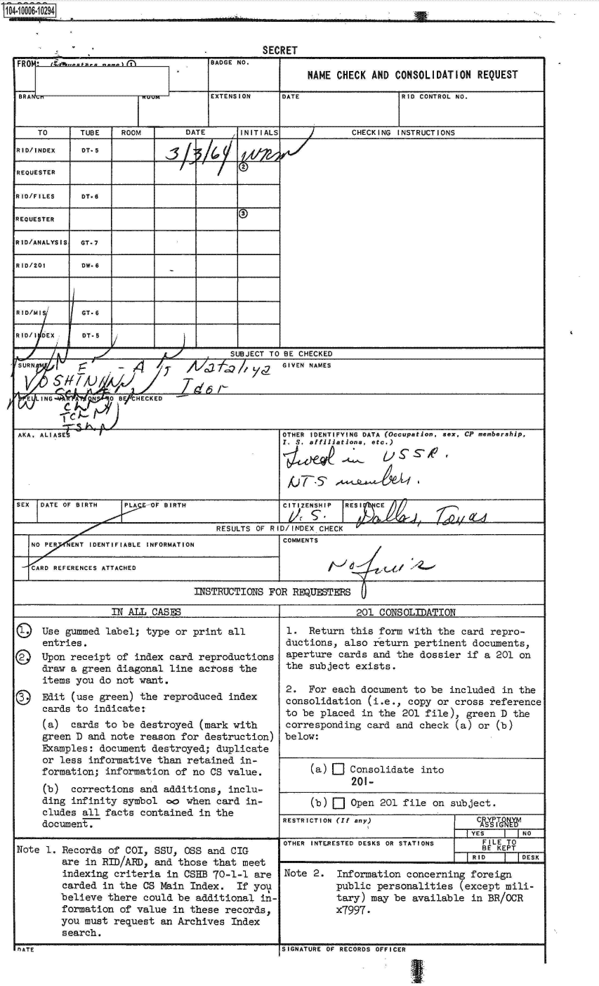 handle is hein.jfk/jfkarch07512 and id is 1 raw text is: 104.106-1029                  ________.___



                                             SECRET
  FRO     . .   .  . iBADGE NO.
                                                     NAME CHECK AND CONSOLIDATION REQUEST

  BRA                               EXTENSION   DATE                 RID CONTROL NO.


      TO     TUBE   ROOM       DATE      INITIALS           CHECKING INSTRUCTIONS
  RID/INDEX  DT*5

  REQUESTER

  RID/FILES  DT*6

  REQUESTER

  RID/ANALYSIS GT.7

  RID/201    DW.6



  RID/MI     GT-6

  RID/I DEX  DT-5

                                       SUBJECT TO BE CHECKED
  URN               -4      7   A          yz   GIVEN NAMES


    E ING   A  N    B CHECKED


  AKA, ALIASE6                                  OTHER IDENTIFYING DATA (Occupation, sex, CP membership,
                                                Y. S. affiliations, etc.)





  SEX DATE OF BIRTH  PLAE OF BIRTH              CITIZENSHIP RESI  C

                                     RESULTS OF RID/INDEX CHECK
     NO PER ENT IDENTIFIABLE INFORMATION        COMMENTS

     CRD REFERENCES ATTACHED

                                 INSTRUCTIONS FOR REQUESTERS

                   IN ALL CASES                              201 CONSOLIDATION

      Use  gummed label; type or print all       1.  Return this form with the  card repro-
      entries.                                   ductions, also return pertinent documents,
      Upon receipt of  index card reproductions  aperture cards and the dossier  if a 201 on
      draw a green diagonal  line across the     the subject exists.
      items you do not want.
                 item  youdo  ot wnt.2. For each document to be included in the
      Edit  (use green) the reproduced index     consolidation (i.e., copy or cross reference
      cards to  indicate:                        to be placed in the 201 file), green D  the
      (a)  cards to be  destroyed (mark with     corresponding card and check (a) or  (b)
      green D and note  reason for destruction)  below:
      Examples: document  destroyed; duplicate
      or less  informative than retained in-
      formation; information  of no CS value.        (a)    Consolidate into
      (b)   corrections and additions, inclu-
      ding  infinity symbol oo  when card in-        (b)    Open 201 file  on subject.
      cludes all facts  contained in the
      document.                                 RESTRICTION (If anyc       o    csefnce
                                                                                 YES   I INO
                                                OTHER INTERESTED DESKS OR STATIONS FILE TO
  Note 1. Records of' C01, SSU, OSS and CIG                                        BE KEPT
                                                                                -FRID     DESK
          are in RID/ARDp andfthose that meet
          indexing criteria in CSEB 70-1-1 are   Note 2.  Information concerning foreign
          carded in the CS Main Index.  If' yo.           public personalities (except mili-
          believe there could be additional  in-          tary) may be available in BR/OCR
          formation of' value in these records,           x7997.
          you must request an Archives Index

  NATE 1   ecrdSIGNATURE OF RECORDS OFFICER


