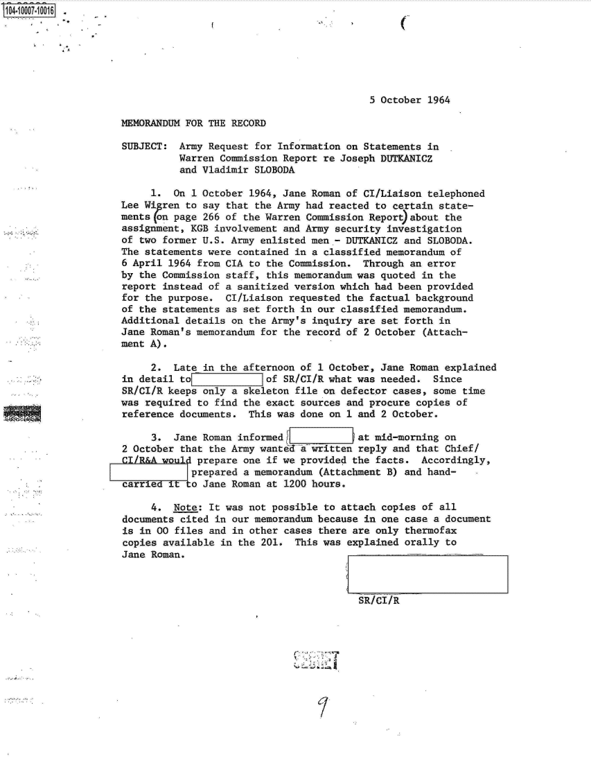 handle is hein.jfk/jfkarch07518 and id is 1 raw text is: 104.1007.10016 .







                                                               5 October  1964

                    MEMORANDUM FOR THE RECORD

                    SUBJECT:  Army Request for Information on Statements  in
                              Warren Commission Report re Joseph DUTKANICZ
                              and Vladimir SLOBODA

                         1.  On 1 October 1964, Jane Roman of CI/Liaison  telephoned
                    Lee Wi ren to say that the Army had reacted to  certain state-
                    ments (on page 266 of the Warren Commission Report)about the
                    assignment, KGB involvement and Army security  investigation
                    of two former U.S. Army enlisted men - DUTKANICZ  and SLOBODA.
                    The statements were contained in a classified memorandum  of
                    6 April 1964 from CIA to the Commission.  Through  an error
                    by the Commission staff, this memorandum was quoted  in the
                    report instead of a sanitized version which had been  provided
                    for the purpose.  CI/Liaison requested the factual background
                    of the statements as set forth in our classified memorandum.
                    Additional details on the Army's inquiry are  set forth in
                    Jane Roman's memorandum for the record of 2 October  (Attach-
                    ment A).

                         2.  Late in the afternoon of 1 October, Jane Roman  explained
                    in detail tol            of SR/CI/R what was needed.   Since
                    SR/CI/R keeps only a skeleton file on defector  cases, some time
                    was required to find the exact sources and procure  copies of
                    reference documents.  This was done on 1 and  2 October.

                         3.  Jane Roman informed             at mid-morning  on
                    2 October that the Army wanted a written reply  and that Chief/
                    CI/R&A would prepare one if we provided the  facts.  Accordingly,
                               F prepared a memorandum (Attachment B) and hand-
                    carriedtto Jane Roman at 1200 hours.

                         4.  Note: It was not possible to attach  copies of all
                    documents cited in our memorandum because  in one case a document
                    is in 00 files and in other cases  there are only thermofax
                    copies available in the 201.  This was  explained orally to
                    Jane Roman.



                                                              SR/CI/R


'.j.. . . . . . . . . . . . . . . . . . . . . . . . . . . . . . . . . . . . . . . .


