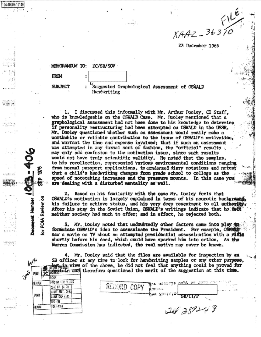 handle is hein.jfk/jfkarch07522 and id is 1 raw text is: S1O4~iOOO7~1O149
   * ,.


X4qz -


36310


23 December 1966


DC/S13/SOV


O0






     .



     ii


SUBJECT       : Suggested Graphological Assessment of OSWALD
                Handwriting


     1.  I discussed this informally with Mr. Arthur Dooley, CI Staff,
who is lnowledgeable on the OSWALD Case.  Mr. Dooley mentioned that a
graphological assessment had not been done to his knowledge to determine
if personality restructuring had been attempted on OSWALD in the USSR.
Mr. Dooley questioned whether such an assessment would really make a
worthwhile or reliable contribution to the issue of OSWALD's motivation,
and warrant the time and expense involved; that if such an assessment
was attempted in any formal sort of fashion, the official' results
may only add confusion to the motivation issue, since such results
would not have truly scientific validity.  He noted that the s..les,
to his recollection, represented various environmental conditions ranging
from normal passport applications, to eondinsed diary notations and notesW
that a child's handwriting changes fra  grade school to college as the
speed of notetaking increases and the pressure mounts.  In this case you
are dealing with a disturbed mentality as well.


     2.  Based on his familarity with the case Mr. Dooley feels that
OSWALD's motiVation is largely explained In terms of his neurotic backgv
his failure to achieve status, mid his very deep resentment to all
After his stay in the Soviet Union, OSWALD's writings indicate that ho
neither society had much to offer; and in effect, he rejected both.

     3.  Mr. Dooley noted that undoubtedly other factors came into play
foralate  OSWALD's idea to assassinate the President.  For example,
saw a movie on TV about an attemted  presidential assassination with a
shortly before his deed, which could have sparked him into action.  As the
Warren Caission   has indicated, the real motive may never be known.


         4,  Mr. Dooley said that the files are available for inspection by en
    SB officer at any time to look for handwriting samples or any other purpose,
                of the above, he did not feel that anything could be proved for
       A        therefore questioned the merit of the suggestion at this time.

   t70, cR CRD COPY
LB  CABLE 1v 0- 1)'S/+

IPCU FUR FltVU                                                     7


A




  ~


