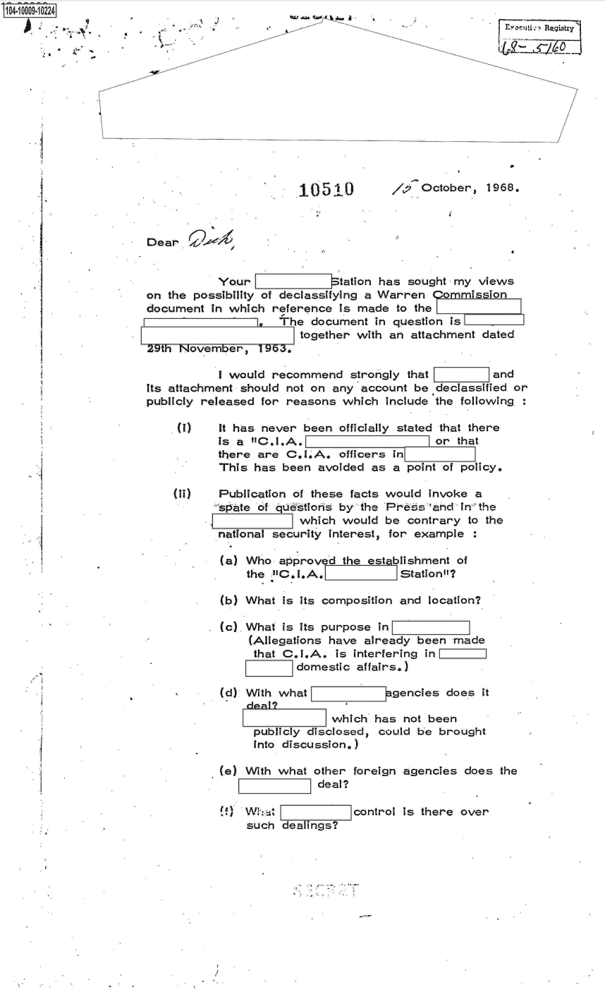 handle is hein.jfk/jfkarch07540 and id is 1 raw text is: S1O4~iOOO9~1O224
          ,~


'-  ~- i


i


10510


October,  1968.


           Your              S Il tation has sought my views
on the possibility of declassifying a Warren Commission
document  in which  reference  is made  to the
                     The  document  in question is
                        together with  an attachment dated
29th Novembe-r,   19b3.

           I would  recommend   strongly that    and
its attachment should not on  any account  be declassified or
publicly released for reasons  which  Include the following:

     (I)    It has never been  officially stated that there
           Is a  C.I.A.                      or that
           there  are C.I0A.   officers in
           This  has  been avoided  as a point of policy.

    (ii)    Publication of these facts would invoke a
           spate of qudstloris by the Press and  Inthe
                        which  would  be contrary  to the
           national security interest, for example  :

           (a)  Who  approved  the establishment of
                the C.I.A.             Station?

            (b) What  is its composition and location?

            (c). What is its purpose in
                (Allegations have  already been  made
                that  C.I.A.  is interfering in
                        domestic affairs.)

            (d) With what             agencies  does it

                             which  has  not been
                 publicly disclosed, could be  brought
                 into discussion.)


(e) With what  other foreign agencies  does
                deal?


the


W! WhAt  1
    such  dealings?


control is there over


a


ryuij.:e Rctgs-y


I


