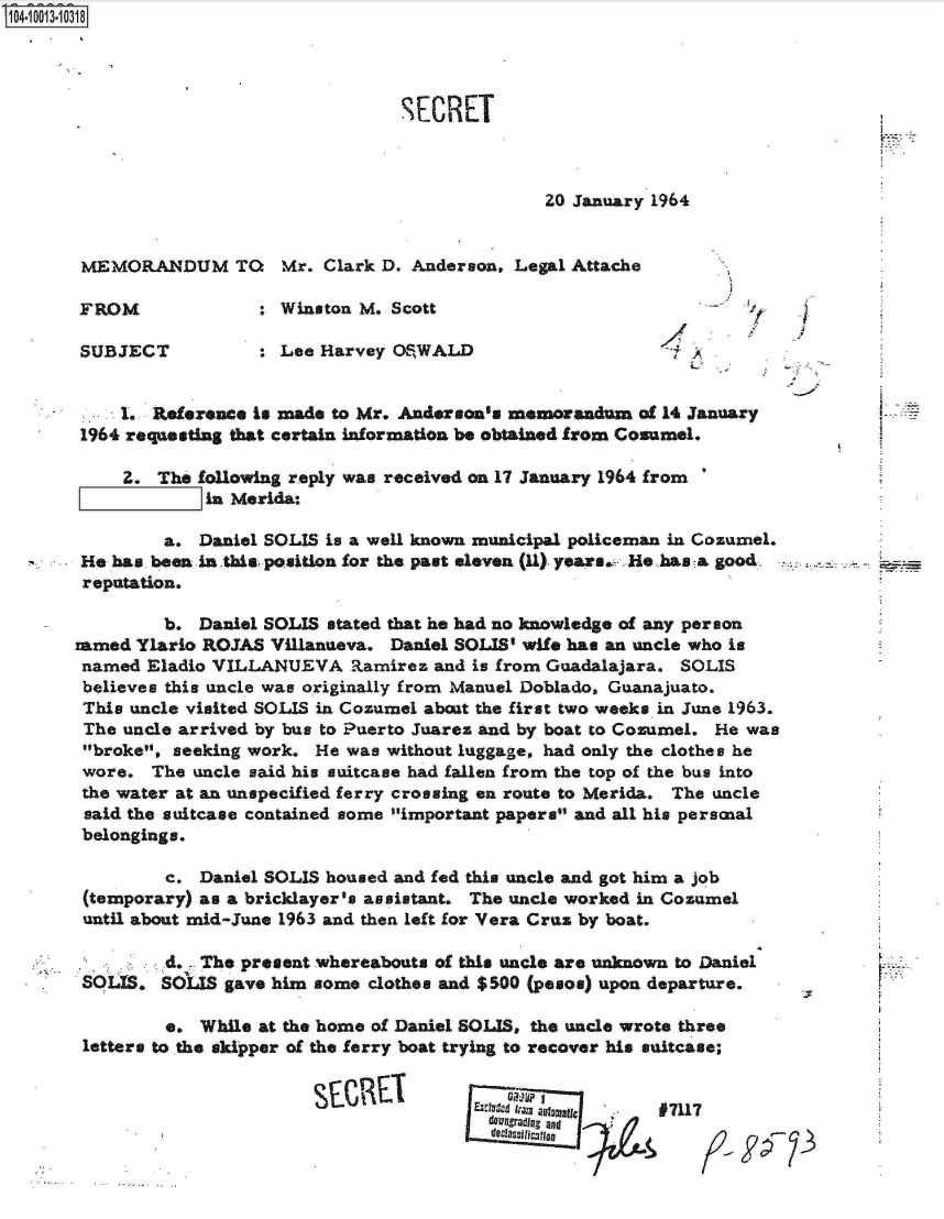 handle is hein.jfk/jfkarch07606 and id is 1 raw text is: 104-10013-10318




                                       SECRET



                                                      20 January 1964


       MEMORANDUM TO       Mr.  Clark D. Anderson, Legal Attache

       FROM              : Winston M. Scott

       SUBJECT           : Lee Harvey OSWALD                        A


           1. Reference is made to Mr. Anderson's memorandum   of 14 January
       1964 requesting that certain information be obtained from Cosumel.

           Z.  The following reply was received on 17 January 1964 from
                    in Merida:

                a. Daniel SOLIS is a well known municipal policeman in Cozumel.
       He has. been in this position for the past eleven (11). years. He has a good
       reputation.

                b. Daniel SOLIS stated that he had no knowledge of any person
       amed  Ylario ROJAS Villanueva. Daniel SOLIS' wife has an uncle who is
       named  Eladio VILLANUEVA   Ramirez  and is from Guadalajara. SOLIS
       believes this uncle was originally from Manuel Doblado, Guanajuato.
       This uncle visited SOLIS in Cozumel about the first two weeks in June 1963.
       The uncle arrived by bus to Puerto Juarez and by boat to Cozumel. He was
       broke, seeking work.  He was without luggage, had only the clothes he
       wore.  The uncle said his suitcase had fallen from the top of the bus into
       the water at an unspecified ferry crossing en route to Merida. The uncle
       said the suitcase contained some important papers and all his persnal
       belongings.

                c. Daniel SOLIS housed and fed this uncle and got him a job
       (temporary) as a bricklayer's assistant. The uncle worked in Cozumel
       until about mid-June 1963 and then left for Vera Cruz by boat.

       . -d. - The present whereabouts of this   uncle are unknown to Daniel
       SOUS.   SOLIS  gave him some clothes and $500 (pesos) upon departure.

                e. While at the home of Daniel SOLIS, the uncle wrote three
       letters to the skipper of the ferry boat trying to recover his saitcase;


                                                                 97117
                                                 a Owndin., and
                                                 d classillflogic


