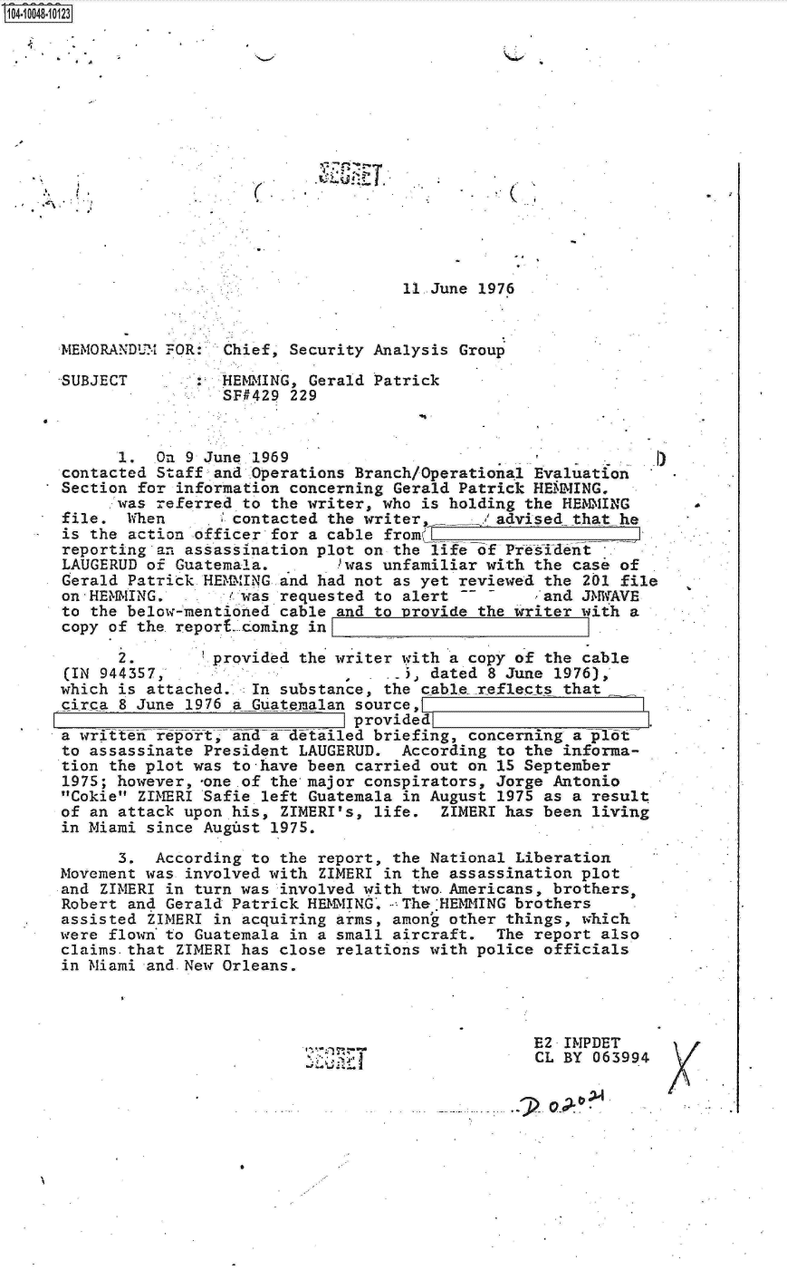 handle is hein.jfk/jfkarch07716 and id is 1 raw text is: 















                                    11 June 1976


MEMORANDUM FOR:  Chief, Security Analysis Group

SUBJECT          HEM2lING, Gerald Patrick
                 SF429  229


      1.  On 9 June 1969                                   .   )
contacted Staff and Operations Branch/Operational Evaluation
Section for information concerning Gerald Patrick HEMMING.
      was referred to the writer, who is holding the HEMMING
file.  When     . 1contacted the writer     Iadvised  that he
is the action officer for a cable from   _
reporting an assassination plot on the life of President
LAUGERUD of Guatemala.   .    was unfamiliar with the case of
Gerald Patrick-HEMMING and had not as yet reviewed the 201 file
on - HENNING.     / was requested to alert        . and JMWAVE
to the below-mentioned cable and to provide the writer with a
copy of the report. coming in

      2.        provided the writer with a copy of the cable
(IN 944357,                         .  dated 8 June 1976),
which is attached.  In substance, the cable reflects that
circa 8 June 1976 a Guatemalan source,
                               provided
a written report, ad    detailed briefing, concerning aplot
to assassinate President LAUGERUD.  According to the informa-
tion the plot was to-have been carried out on 15 September
1975; however, -one .of the major conspirators, Jorge Antonio
Cokie ZIMERI Safie left Guatemala in August 1975 as a result
of an attack upon his, ZIMERI's, life.  ZIMERI has been living
in Miami since Augist 1975.

      3.  According to the report, the National Liberation
Movement was involved with ZIMERI in the assassination plot
and ZIMERI in turn was involved with two.Americans, brothers,
Robert and Gerald Patrick HEMMING, - The'HEMMING brothers
assisted ZIMERI in acquiring arms, amon'g other things, which
were flown to Guatemala in a small aircraft.  The report also
claims.that ZIMERI has close relations with police officials
in Miami and.New Orleans.



                                                  E2 IMPDET
                                                  CL BY 063994

                                                       0,x


