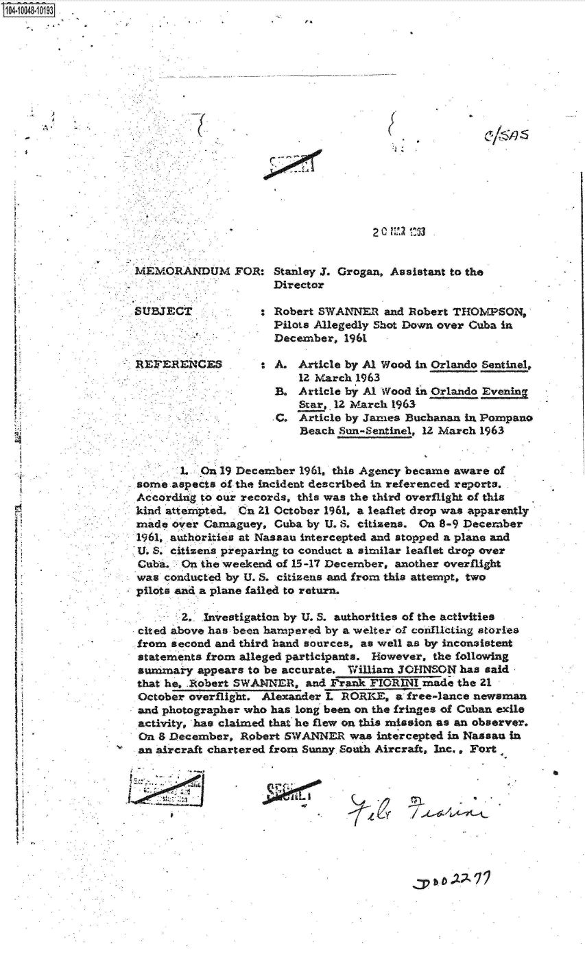 handle is hein.jfk/jfkarch07721 and id is 1 raw text is: S1O4~iOO48~1O193


. 6


r4


2C 0j Vll !5


MEMORANDUM FOR: Stanley J. Grogan, Assistant to the
                     Director

                   C Robert SWANNER   and Robert THOMPSON,
                     Pilota Allegedly Shot Down over Cuba in
                     December,  1961

REFERENCES         : A.  Article by Al Wood in Orlando Sentinel,
                         12 March 1963
                     B.  Article by Al Wood in Orlando Evening
                         Star,. 12 March 1963
                      C. Article by Janes Buchanan in Pompano
                         Beach Sun-Sentinel, 12 March 1963


       1. On 19 December 1961, this Agency became aware of
sorne aspects of the incident described in referenced reports.
According to our records, this was the third overflight of this
kind attempted. On 21 October 1961, a leaflet drop was apparently
made  over Camaguey, Cuba by U. S. citizens. On 8-9 December
1961, authorities at Nassau intercepted and stopped a plane and
U. S. citizens preparing to conduct a similar leaflet drop over
Cuba.  On the weekend of 15-17 December, another overflight
was  conducted by U. S. citizens and from this attempt, two
pilots and a plane failed to return.

       2.  Investigation by U. S. authorities of the activities
cited above has been hampered by a welter of coiflicting stories
from  second and third hand sources, as well as by inconsistent
statements from alleged participants. However, the following
summary   appears to be accurate. William JOHNSON has said
that he, Robert SWANNER,  and Frank FIORINI made  the 21
October overflight. Alexander L RORKE,  a free-lance newsman
and photographer who has long been on the fringes of Cuban exile
activity, has claimed that he flew on this mission as an observer.
On  8 December, Robert SWANNER   was intercepted in Nassau in
an aircraft chartered from Sunny. South Aircraft, Inc., Fort


/ ...L~4-4,(--7L-t


)


I


.    er


,:p b b AA 7 74


