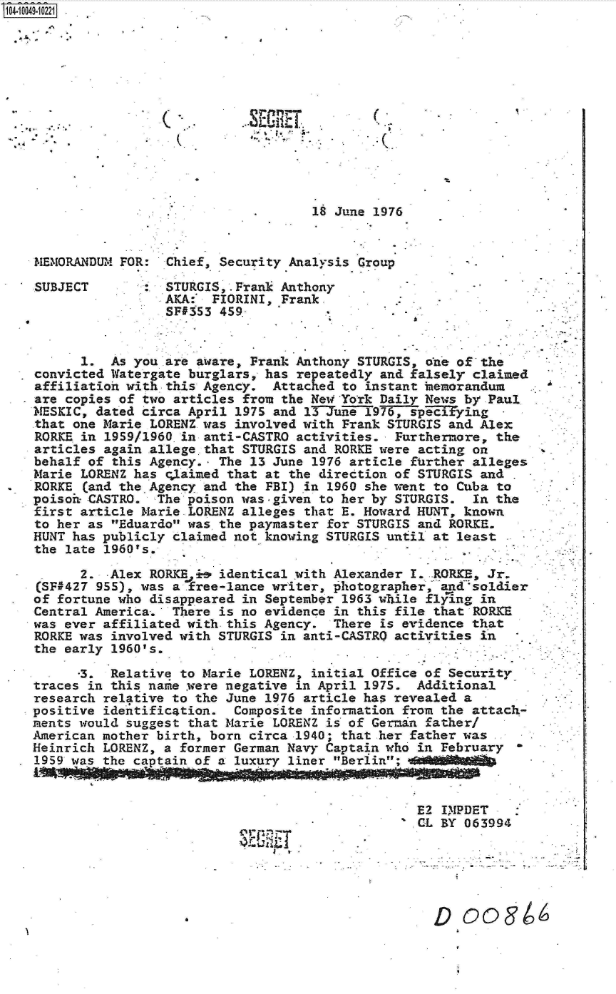 handle is hein.jfk/jfkarch07748 and id is 1 raw text is: 14-1 0049-1 0221













                                .      18 June 1976


   MEMORANDUM FOR:  Chief, Security Analysis Group

   SUBJECT          STURGIS,.Frank Anthony
                    AKA:  FIORINI, Frank.
                    SF#353 459*


         1.  As you are aware, Frank Anthony STURGIS, one of the
   convicted Watergate burglars, has repeatedly and falsely claimed
   affiliation with this Agency.  Attached to instant hemorandum
   are copies of two articles from the NewYork  Daily News by Paul
   MESKIC, dated circa April 1975 and l3Tune  1976, specitying
   .that one Marie LORENZ was involved with Frank STURGIS and Alex
   RORKE in 1959/1960-in anti-CASTRO activities.  Furthermore, the
   articles again allege that STURGIS and RORKE were acting on
   behalf of this Agency., The 13 June 1976 article further alleges
   Marie LORENZ has claimed that at the direction of STURGIS and
   RORKE  (and the Agency and the FBI) in 1960 she went to Cuba to
   poisoh- -CASTRO. The poison was-given to her by STURGIS. In the
   first article Marie LORENZ alleges that E. Howard HUNT, known
   to her as Eduardo was the paymaster for STURGIS and RORICE.
   HUNT has publicly claimed not knowing STURGIS until at least
   the late 1960's.

         2.  -Alex RORKE Ji& identical with Alexander I..-RORKE, Jr.
    (SF#427 955), was a free-lance writer, photographer, andsoldier
    of fortune who disappeared in September 1963 while flying in
    Central America. There is no evidence in this file that RORKE
    was ever affiliated with.this Agency. There is evidence that
    RORKE was involved with STURGIS in anti-CASTRO activities in
    the early 1960's.

         -3. Relative to Marie LORENZ, initial Office of Security
   traces in this name .were negative in April 1975. Additional
   research relative to the June 1976 article has revealed a
   positive identification.  Composite information from the attach-
   ments would suggest that Marie LORENZ is of German father/
   American mother birth, born circa 1940; that her father was
   Heinrich LORENZ, a former German Navy Captain who in February
 * 1959 was the captain of a luxury liner Berlin; eMMA MaifA


                                                     E2 IMPDET
                                                     CL BY 063994





                               . D coO8


