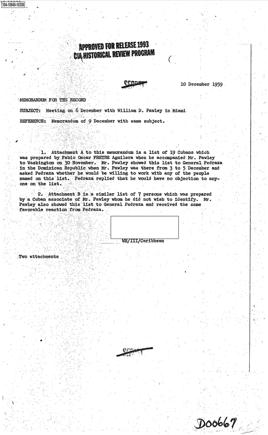 handle is hein.jfk/jfkarch07756 and id is 1 raw text is: S1O4~iOO49~1O356


RPPROVED  FOR RELEASE 1993
   STORICAL REIN    PROGRAM


C.


. N


10 December 1959


MEMORANDUM FOR TH  RECRD

SUBJECT:  Meeting on 6 December with

REFERENCE:  Memorandum of 9 December


William D. Pawley in Miami

with same subject.


        1.  Attachment A to this memorandum is a list of 19 Cubans which
was prepared by Fabio Oscar FREYRE Aguilera when be accompanied Mr. Pawley
to Washington on. 30 November. Mr. Pawley showed this list to General Pedraza
in the Dominican Republic when Mr. Pawley was there from 3 to 5 December and
asked Pedraza whether he would be willing to work with any of the people
named on this list-. Pedraza replied that he would have no objection to any-
one on the list,

       2.  Attachment B is a similar list of 7 persons which was prepared
by a Cuban associate- of. Mr. Pawley whom he did not wish to identify. Mr.
Pawley also showed this list to General Pedraza and received the same
favorable reaction from Pedraza.


-_. WH/III/Caribbean


Two attachments.,


