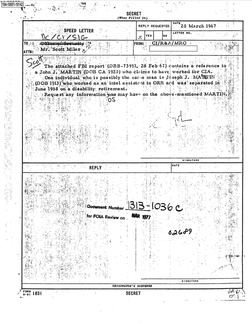 handle is hein.jfk/jfkarch07785 and id is 1 raw text is: 
                                     SECRET
                                  (When Filled In)
                                                      DATE
                                         REPLY REQUESTED: A M3rch 196~7
               SPEED LETTER                           LTE  O
                                            YES   NO
TO:                                       FRN:CI/R&A/hIRO

ATTN:   r.botM      lie ~


     SThe  attached FBI report (DIB-7 3954, -28. Feb 67) 4tontainvs a reference to;
     John  J. IMARTINDO      CA1920) vrho C V irns to'havc. worked ibr G IA..
        One. individua who is pssibly the sav . e man ia r, se ph'3. MAUMIN
                          aSa             -ita.t~i nOE~ x~ a separatd  Jri
   ~(DOB1l913) Ito   r.keda''iitlalstal             R ldWEe-4:
     Jne 1958 o A diisability, retrement.
        e.qtws :tany information:Ep= may havn on the aboie-mentio'~  MARTN.












                                                         SIGQNATUR
                                                     DATE
                        RE PLY

              ,7E
           VA         I





                        frFOIA ROviOW on.  W73~ o3
                                          6a2 p77




                                                             SIGNATUR
) F O M . . . . . . . . . S S P N S
    5.6  18 1SCE


