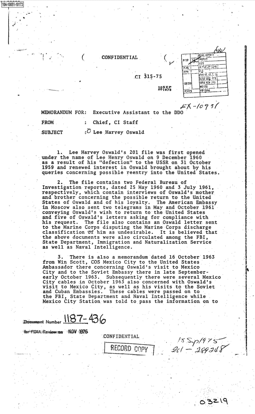 handle is hein.jfk/jfkarch07789 and id is 1 raw text is: 04O5 0O73








                                 CONFIDENTIAL.




                                            CR 3,5-75








             SUBJECT          Lee Harvey Oswald


                  1.  Lee Harvey Oswald's 201 file was first opened
             under the name of Lee Henry Oswald on 9 December 1960
             as a result of his defection to the USSR on 31 October
             1959 and renewed interest in Oswald brought about by his
             queries concerning possible reentry into the United States.

                  2.  The file contains two Federal Bureau of
             Investigation reports, dated 25 May 1960 and 3 July 1961,
             respectively, which contain interviews of Oswald's mother
             and brother concerning the possible return to the United
             States of Oswald and.of his loyalty.  The American Embassy
             in Moscow also sent two telegrams in May and October 1961
             conveying Oswald's wish to return to the United States
             and five of Oswald's letters asking for compliance with
             his request.  Th'e file also contains an Oswald letter sent
             to the Marine Corps disputing the Marine Corps discharge
             classification Uf him as undesirable.  It is believed that
             the above documents were also circulated among the FBI,
             State Department, Immigration and Naturalization Service
             as well as Naval Intelligence.

                  3.  There is also a memorandum dated 16 October 1963
             from Win Scott, COS Mexico City to the United States
             Ambassador there concerning Oswald's visit to Mexico
             City and to the Soviet Embassy there in late September-
             early October 1963.  Subsequently there were several Mexico
             City cables in October 1963 also concerned with Oswald's
             visit to Mexico City, as well as his visits to the Soviet
             and Cuban Embassies.  These cables were passed on to
             the FBI, State Department and Naval Intelligence while
             Mexico City Station was told to pass the information on to


        Monent Number

        e +3 AReviween 1V 1976
                                 CONFIDENTIAL.
                                          RECOP                    .Cop f


