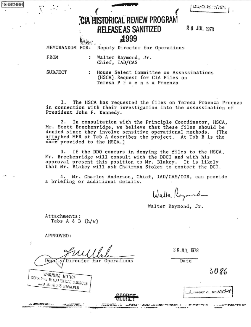 handle is hein.jfk/jfkarch07819 and id is 1 raw text is: 104-iO2.O


t\


Walter Raymond, Jr.
Chief, IAD/CAS


House Select Committee on Assassinations
CHSCA).Request for CIA Files on
Teresa P r o e n z a Proenza


     1.  The HSCA  has requested the files on Teresa Proenza Proenza
in connection with  their investigation into the assassination of
President John F.  Kennedy.

     2.  In consultation with the Principle Coordinator, HSCA,
Mr. Scott Breckenridge, we believe that these files should be
denied since they  involve sensitive operational methods. (The
attached MFR at Tab A describes the project.  At Tab B is the
name provided to the HSCA.)

     3.  If the DDO concurs in denying the files to the HSCA,
Mr. Breckenridge will consult with the DDCI and with his
approval present this position to Mr. Blakey.  It is likely
that Mr. Blakey will ask Chairman Stokes to contact the DCI.

     4.  Mr. Charles Anderson, Chief, IAD/CAS/COB, can provide
a briefing or additional details.




                                   Walter Raymond, Jr.


Attachments:
  Tabs A f& B Ch/w)


APPROVED:


26 JUL 1978

  Date





       ~CMOT CL y/24


           ABlISTORICAL REVIEW PROGRAM
                 RELEASE  AS SANITIZED

                         M999
MEMORANDUM FOR:  Deputy Director for Operations


2 6 JUL 1978


FROM


SUBJECT


.LfJSI(VULVLL) /


