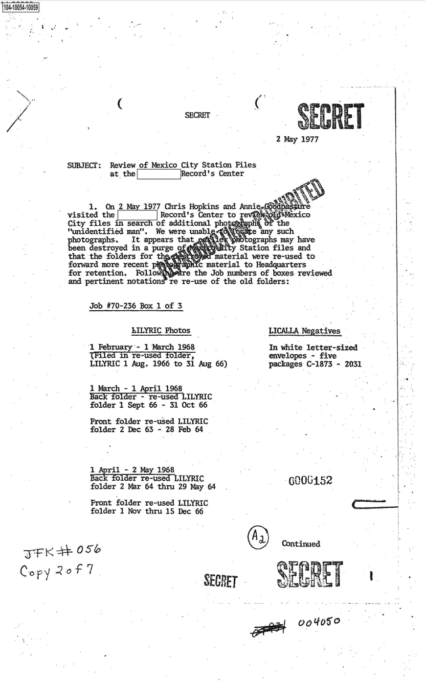 handle is hein.jfk/jfkarch07837 and id is 1 raw text is: S1O4~iOO54~1OO59


2 May 1977


SUBJEcr:


Review of Mexico City Station Files
at the          Record's Center


     1.  On 2 May 1977 Chris Hopkins and A
visited the          Record's Center to reexico
City files in sear  of additional pho          the
unidentified man. We were unab          e any such
photographs.   It appears thatographs may have
been destroyed in a purge o            Station files and
that the folders for th          material were re-used to
forward more recent           c material to Headquarters
for retention.  Follo re the Job numbers of boxes   reviewed
and pertinent notation re re-use of the old folders:

     Job #70-236 Box 1 of 3


          LILYRIC Photos

1 February - 1 March 1968
SFied  in re-used folder,
LILYRIC 1 Aug. 1966 to 31 Aug 66)

1 March - 1 April 1968
Back ±older - re-used LILYRIC
folder 1 Sept 66 - 31 Oct 66

Front folder re-used LILYRIC
folder 2 Dec 63 - 28 Feb 64


1 April - 2 May 196
Back folder re-use LYRC
folder 2 Mar 64 thru 29 May 64

Front folder re-used LILYRIC
folder 1 Nov thru 15 Dec 66


LICALLA Negatives

In white letter-sized
envelopes - five
packages C-1873 - 2031


0000152


Continued


  -j-F --*0  S-

C F, Y,-o-F  7


. ECRET


~\LERET


N
N
   >1
 /


(


SECRET


/,
(


I


.9


