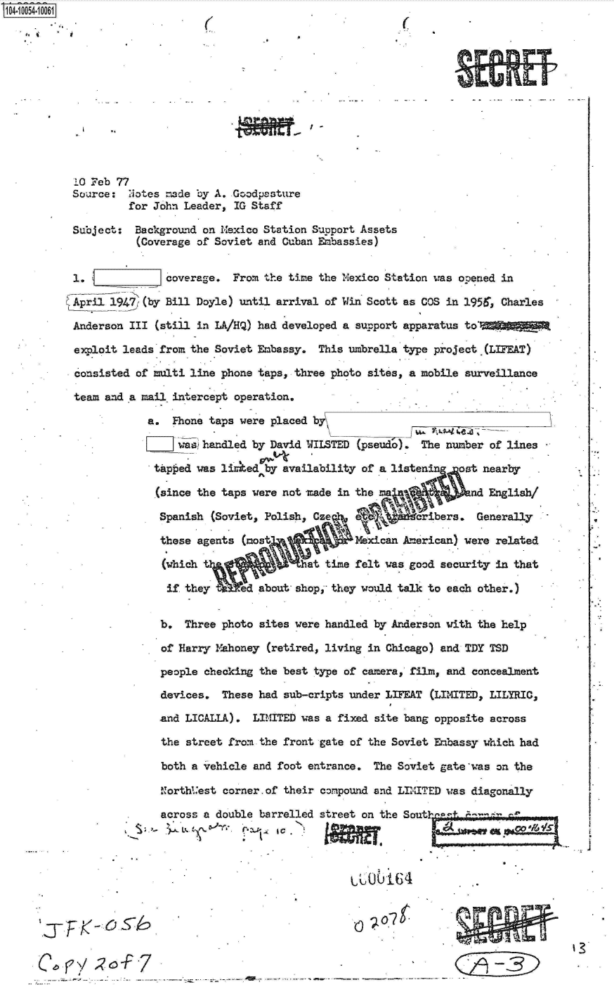 handle is hein.jfk/jfkarch07839 and id is 1 raw text is: 04 0054-10001













          10 Feb 77
          Source   Notes =de by A. Goodpasture
                   for John Leader, IG Staff

          Subject:  Background on Mexico Station Support Assets
                    (Coverage of Soviet and Cuban Embassies)


          1.            coverage. From the time the Mexico Station was opened in

          April 1947 (by Bill Doyle) until arrival of Win Scott as COS in 1951r, Charles

          Anderson III (still in LA/HQ) had developed a support apparatus to'

          exploit leads from the Soviet Embassy. This umbrella type project (LIFEAT)

          consisted of multi line phone taps, three photo sites, a mobile surveillance

          team and a mail.intercept operation.

                     a.  Fhone taps were placed by

                              handled by David WILSTED (psed o). The number of lines

                      tap ed was lirked by availability of a listenin ost nearby

                      (since the taps were not made in the             ad English/

                      Spanish  (Soviet, Polish, CzeA a i      aribers.  Generally

                      these  agents (most            Mexican Am rican) were related

                        (which tat time felt was good security in that

                        if they .ed   about shop, they would talk to each other.)


                        b. Three photo sites were handled by Anderson with the help

                        of Harry Mahoney (retired, living in Chicago) and TDY TSD

                        people checking the best type of camera, film, and concealment

                        devices. These had sub-cripts under LIFEAT (LIMITED, LILYRIC,

                        and LICALLA). LIMITED was a fixed site bang opposite across

                        the street from the front gate of the Soviet Embassy which had

                        both a vehicle and foot entrance. The Soviet gate'was on the

                        Northl.'est corner.of their compound and LIITED was diagonally

                        across a double barrelled street on the Soutin a+




                                              *      &0UU164.
              'j~K-O5




     C.yj'-F7jF


