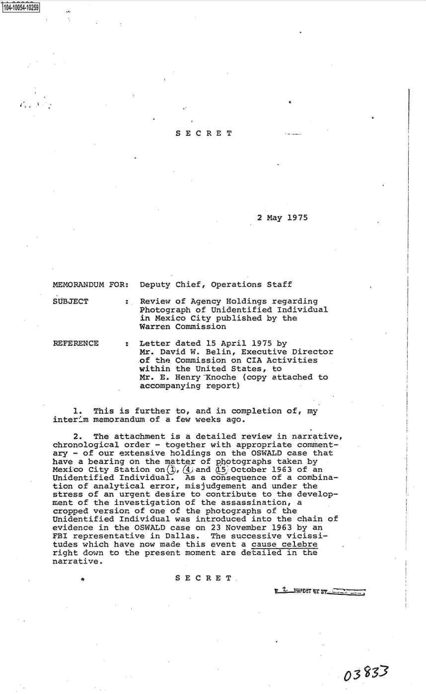 handle is hein.jfk/jfkarch07848 and id is 1 raw text is: S1O4~iOO54~1O259










    I..


SECRET


2 May 1975


MEMORANDUM FOR:  Deputy Chief, Operations Staff

SUBJECT       :  Review of Agency Holdings regarding
                 Photograph of Unidentified Individual
                 in Mexico City published by the
                 Warren Commission

REFERENCE     :  Letter dated 15 April 1975 by
                 Mr. David W. Belin, Executive Director
                 .of the Commission on CIA Activities
                 within the United States, to
                 Mr. E. Henry-Xnoche (copy attached to
                 accompanying report)


    1.  This is further to, and in completion of, my
interi.m memorandum of a few weeks ago.

    2.  The attachment is a detailed review in narrative,
chronological order - together with appropriate comment-
ary - of our extensive holdings on the OSWALD case that
have a bearing on the matter of photographs taken by
Mexico City Station on( ,()3and Q5October  1963 of an
Unidentified Individual.  As a consequence of a combina-
tion of analytical error, misjudgement and under the
stress of an urgent desire to contribute to the develop-
ment of the investigation of the assassination, a
cropped version of one of the photographs of the
Unidentified Individual was introduced into the chain of
evidence in the OSWALD case on 23 November 1963 by an
FBI representative in Dallas.  The successive vicissi-
tudes which have now made this event a cause celebre
right down to the present moment are detailed in the
narrative.

          e SECRET.,
                             S E  C R E T~


