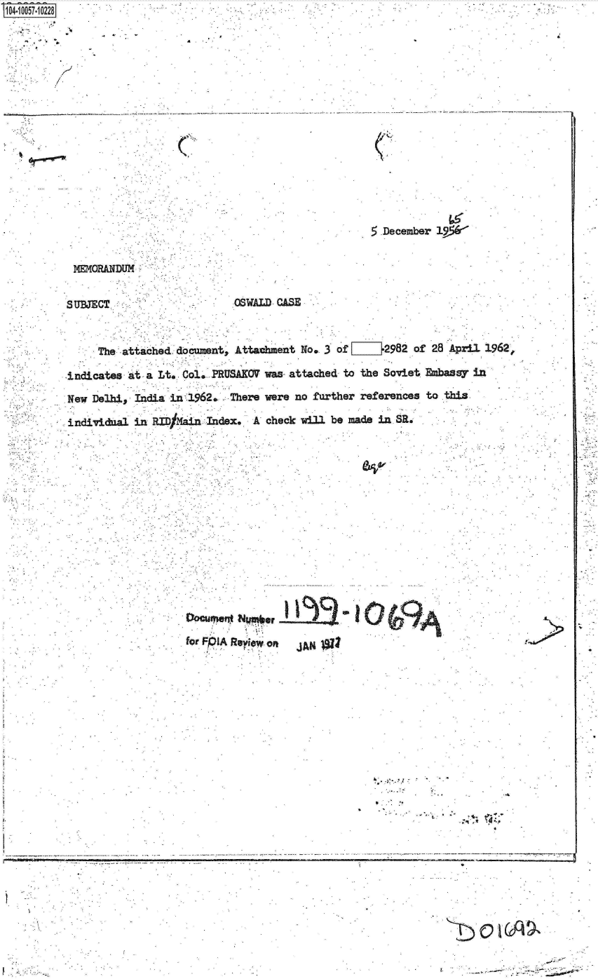 handle is hein.jfk/jfkarch07905 and id is 1 raw text is: 104-10057-10228


         b I


. . . . ... . . ....


C


5.December 19*


MEMORAN~DUM


SUBJECT.


OSWALD CASE


     The attached  document, Attachment No, 3 of LIZ}2982  of 28 April 1962P

indicates at  a Lt. Col. PRUSAKOV was- attached to the Soviet Ebassy in

New Delhi,  India in 1962.  There were no further references to this

individnal in  RID/ ain Index.  A check will be made in SR.


fODCr e  NpI  Rlor Of  AN1





                                            -.   01.
       for.~~                    .'*. Reiw-o
                          J~.x


V     -.~                                                                 r.   ~   -


. i


