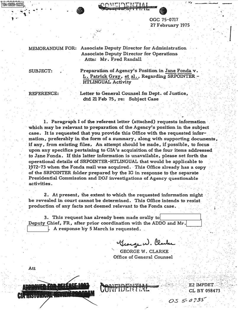 handle is hein.jfk/jfkarch07942 and id is 1 raw text is: 104.1OO59.1O235








           MEMORANDUM FOR:



           SUBJECT: ,



           REFERENCE:


.,V,  -


7 r


                           OGC  75-0717
                           27 February  1975



Associate Deputy Director for Administration
Associate Deputy Director for Operations
  Attn: Mr. Fred Randall

Preparation of Agency's Position in Jane Fonda v.
L.  Patrick Gray, et al., Regarding SRPOINTER -
HTLINGUAL Activity

Letter to General Counsel fm Dept. of Justice,
dtd  21 Feb 75, re: Subject Case


K'


      1. Paragraph I of the referent letter (attached) requests information
which may  be relevant to preparation of the Agency's position in the subject
case. It is requested that you provide this Office with the requested infor-
mation, preferably in the form of a summary, along with supporting documents,
if any, from existing files. An attempt should be made, if possible, to focus
upon any specifics pertaining to CIA's acquisition.of the four items addressed
to Jane Fonda. If this latter information is unavailable, please set forth the
operational details of SRPOINTER-HTLINGUAL  that would be applicable to
1972-73 when the Fonda mail was acquired. - This Office already has a copy
of the SRPOINTER folder prepared by the IG in response to the separate
Presidential Commission and DOJ investigations of Agency questionable
activities.


      2. At present, the extent to which the requested information might
be revealed in court cannot be determined. This Office intends to resist
production of any facts not deemed relevant to the Fonda case.

      3. This request has already been made orally to
Deputy Chief, FR, after prior coordination with the ADDO and Mr.
        . A response by 5 March is requested.



                                    GEORGE  W.  CLARKE
                                  Office of General Counsel


Att


::E2 IMPDET-.-
CL  BY  058473


a


1.



