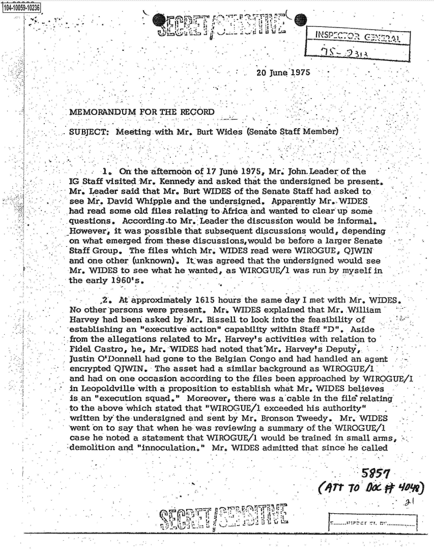 handle is hein.jfk/jfkarch07943 and id is 1 raw text is: S1O4~iOO59~1O236
           V..


~~.: Li                INic:y U~ ~



           20 June 1975  j


MEMORANDUM FOR THE RECORD

SUBJECT:  Meeting with Mr. Burt Wides (Senate Staff Member)



       1. On the afternobn of 17 June 1975, Mr' John.Leader of the
IG Staff visited.Mr. Kennedy and asked that the undersigned be present,
Mr. Leader said that Mr. Burt WIDES of the Senate Staff had asked to
see Mr. David Whipple and the undersigned. Apparently Mr, WIDES
had read some old files relating to Africa and wanted to clear up some
questions. According-to Mr. Leader the discussion would be informal.
However, it was possible that subsequent discussions would, depending
on what emerged from.these discus sions,would be before a larger Senate
Staff Group. The files which Mr. WIDES read were WIROGUE, QJWIN
and one other (unknown). Itjwas agreed that the undersigned would see
Mr. WIDES  to see what he wanted, as WIROGUE/1 was run by myself in
the early 1960's.


       2.  At approximately 1615 houirs the same day I met with Mr. WIDES.
 No other persons were present. Mr. WIDES explained that Mr., William
 Harvey had been asked by Mr. Bissell to look into the feasibility of
 establishing an executive actions capability within Staff D. Aside
 from the allegations related to Mr. Harvey's activities with relation to
 Pidel Castro, he, Mr. WIDES had noted that'Mr. Harvey's Deputy,
 Justin O'Donnell had gone to the Belgian Congo and had handled an agent
 encrypted QJWIN. The asset had a similar background as WIROGUE/1 .
 and had on one occasion according to the files been approached by WIROGUE/1
 in Leopoldville with a proposition to establish what Mr. WIDES believes
 is.an execution squad. Moreover, there was a cable in the filer relating
 to the above which stated that WIROGUE/1 exceeded his authority
 written by the undersigned and sent by Mr. Bronson Tweedy. Mr. WIDES
 went on to say that when he was reviewing a summary of the WIROGUE/1
 case he noted a statement that WIROGUE/1 would be trained in small arms,
'demolition and innoculation. Mr. WIDES admitted that since he called


                                                            So5
                                                     n    Troxqon


7-1


7)~


