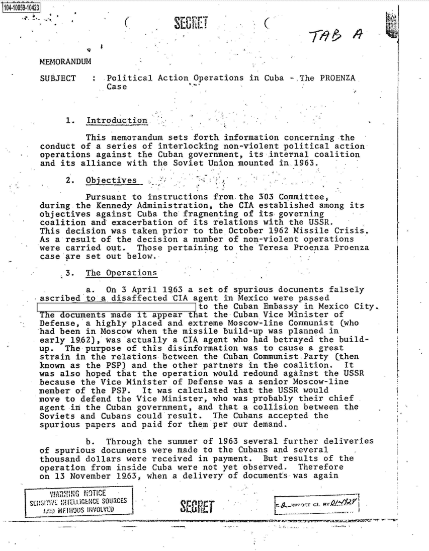handle is hein.jfk/jfkarch07970 and id is 1 raw text is: 14 iO59-1O423





       MEMORANDUM

       SUBJECT   :  Political Action  Operations in Cuba -.The PROENZA
                    Case


            1.  Introduction.

                This memorandum  sets forth information concerning the
       conduct of a series of  interlocking non-violent political action
       operations against the Cuban  government, its internal coalition
       and its alliance with the  Soviet Union mounted in.1963.

            2.  Objective.s

                Pursuant to instructions  from.the 303 Committee,
       during the Kennedy Administration,  the CIA established among its
       objectives against Cuba the  fragmenting of its governing
       coalition and exacerbation of  its relations with the USSR.
       This decision was taken prior  to the October 1962 Missile Crisis.
       As a result of the decision a number  of non-violent operations
       were carried out.  Those pertaining  to the Teresa Proenza Proenza
       case are set out below.

            3.  The Operations

                a.  On 3 April 1963 a  set of spurious documents falsely
       ascribed to a disaffected CIA  agent in Mexico were passed
                                       to the Cuban Embassy in Mexico City.
       The documents made it appear  that the Cuban Vice Minister of
       Defense, a highly placed and extreme Moscow-line  Communist (who
       had been in Moscow when the missile  build-up was planned in
       early 19.62), was actually a CIA agent who had betrayed the build-
       up.  The purpose of this disinformation was  to cause a great
       strain in the relations between  the Cuban Communist Party (then
       known as the PSP) and the other partners  in the coalition.  It
       was also hoped that the operation would  redound against the USSR
       because the Vice Minister of Defense was  a senior Moscow-line
       member of the PSP.  It was calculated  that the USSR would
       move to defend the Vice Minister, who was probably  their chief
       agent in the Cuban government, and  that a collision between the
       Soviets and Cubans could result.  The  Cubans accepted the
       spurious papers and paid for them per  our demand.

                b.  Through the summer of  1963 several further deliveries
       of spurious documents were made  to the Cubans and several
       thousand dollars were received  in payment.  But results of the
       operation from inside Cuba were not yet  observed.  Therefore
       on 13 November 19.63, when a delivery of documents was again


          i~~ MIIOSINVOLVED SEGRIET LR/4r


