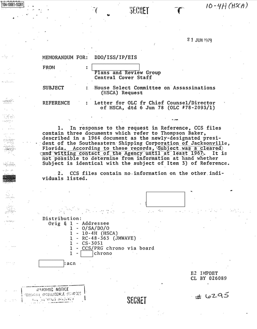handle is hein.jfk/jfkarch08030 and id is 1 raw text is: S1O4~iOO61~1O261 -~


36: IIEI


-c'


10 - A (H.3(19)


2 1 JUN 1979


MEMORANDUM FOR:  DDO/ISS/IP/EIS


Plans and Review Group
Central Cover Staff


SUBJECT


REFERENCE


:  House Select Committee on Assassinations
     (HSCA) Request

   Letter for OLC fr Chief Counsel/Director
     of HSCA, dtd 6 Jun 78 (OLC #78-2093/1)


     1.  In response to the request in Reference, CCS files
contain three documents which refer to Thompson Baker,
described in a 1964 document as the newly-designated presi-
dent of the Southeastern Shipping Corporation of Jacksonville,
Florida.  According to these records,  auject was a cleared
ndwifictact ofthe A gency           tTt             _a 1967. It is
not possible to determine from information at hand whether
Subject is identical with the subject of Item 3) of Reference.


     2.  CCS files contain no-information on the
viduals listed.


other.indi-


Distribution:
  Orig & 1 - Addressee
         1 - O/SA/DO/O
         1 - 10-4H (HSCA)
         1 - RC-48-363 (JMWAVE)
         1 - CS-3051
         1 - CCS/PRG chrono via board
         1 - L   chrono

       :acn


E2 IMPDET
CL BY 026089


       NOTICE
to.L '.U .~2 V*


S'3L~


FROM


:


