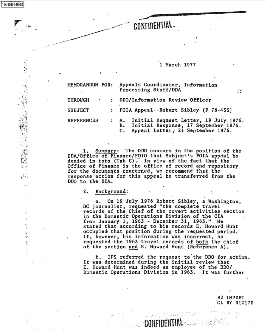 handle is hein.jfk/jfkarch08060 and id is 1 raw text is: S1O4~iOO61~1O384


CONFIBEIfUM.-


1 March 1977


MEMORANDUM FOR:  Appeals Coordinator,  Information
                 Processing Staff/DDA

THROUGH       :  DDO/Information Review Officer

SUBJECT       :  FOIA Appeal--Robert  Sibley (F 76-455)

REFERENCES    :  A.  Initial Request  Letter, 19 July 1976.
                 B.  Initial Response,  17 September 1976.
                 C.  Appeal Letter,  21 September 1976.


     1.  Summary:  The DDO concurs  in the position of the
DDA/Office ofFinance/FOIO  that Subject's FOIA appeal be
denied in toto .(Tab C). In view of the  fact that the
Office of Finance is the office of record and-rep.ository
for the documents concerned, we recommend  that the
response action for this appeal be transferred  from the
DDO to the DDA.

     2.  Background:

         a.  On 19 July 1976 Robert Sibley, a Washington,
     DC journalist, requested the complete travel
     records of the Chief of the covert activities  section
     in the Domestic Operations Division of the CIA
     from January.1, 1963 - December 31,  1963. He
     stated that according to his records E. Howard Hunt
     occupied that position during the requested period.
     If, however, his information was  incorrect, he
     requested the 1963 travel records of both the chief
     of the section and E. Howard Hunt  (ReTerence A).

         b.  IPS referred the request  to the DDO for action.
     .It was determined during the initial review that
     E. Howard Hunt was indeed an employee of the DDO/
     Domestic Operations Division in  1963.  It was further



                                                 E2  IMPDET
                                                 CL BY  012170


CONFIDE1IIIAL


r_


f


. i&



