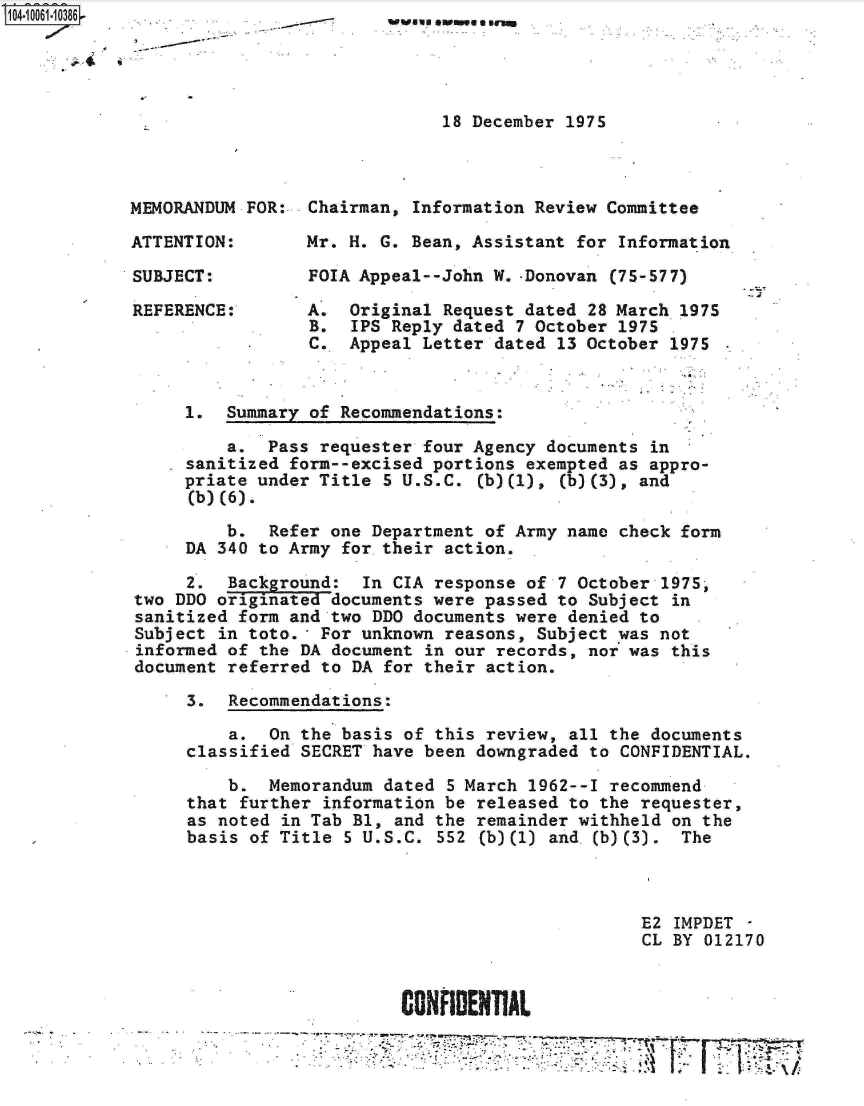 handle is hein.jfk/jfkarch08061 and id is 1 raw text is: 1O4~iOO61-1O386


18 December 1975


MEMORANDUM FOR:

ATTENTION:

SUBJECT:

REFERENCE:


Chairman, Information Review  Committee

Mr. H. G. Bean, Assistant  for Information

FOIA Appeal--John W. -Donovan (75-577)


A.
B.
C.


Original Request dated 28 March 1975
IPS Reply dated 7 October 1975
Appeal Letter dated 13 October  1975


     1.  Summary of Recommendations:

         a.  Pass requester four Agency  documents in
     sanitized form--excised portions  exempted as appro-
     priate under Title 5 U.S.C.  (b)(1), (b)(3), and
     (b)(6).

         b.  Refer one Department  of Army name check form
     DA 340 to Army for their  action.

     2.  Background:  In CIA  response of 7 October 1975,
two DDO originated documents were passed  to Subject in
sanitized form and two DDO documents  were denied to
Subject in toto.  For unknown  reasons, Subject 'was not
informed of the DA document  in our records, nor was this
document referred to DA  for their action.

     3.  Recommendations:

         a.  On the basis  of this review, all the documents
     classified SECRET have  been downgraded to CONFIDENTIAL.

         b.  Memorandum  dated 5 March 1962--I recommend
     that further  information be released to the requester,
     as noted in Tab Bl,  and the remainder withheld on the
     basis of Title  5 U.S.C. 552 (b)(1) and,(b)(3).  The



                                                  E2 IMPDET -
                                                  CL BY 012170



                          CONFIDENTIAL


Twelsu owne a gram


