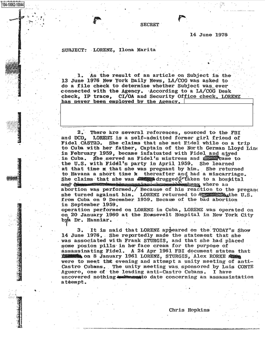 handle is hein.jfk/jfkarch08067 and id is 1 raw text is: 04 062 0044



                                            SECRET

                                                           14 June 1976


                   SUBJECT:  LORENZ, Ilona Marita




                        1.  As the result of an article on Subject in the
                   13 June 1976 New York Daily News, LA/COG was asked to
                   do a file check to determine whether Subject was,, ever
                   connected.with the Agency. -According to a LA/COG Desk
                   check, IP trace,  CI/OA and Security Office check, LORENZ
                   has never been employed by the Agency.





                        2.  There are several references, sourced to the FBI
                   and DCD,  LORENZ is a self-admitted former girl friend of
                   Fidel.CASTRO.  She claims that she met Fidel while on a trip
                   to Cuba with her father, Captain of the North German Lloyd Lin
                   in February 1959, became infatuated with Fidel and saed
                   in Cuba.  Whe.served as Fidel's mistress and V    ame to
                   the U.S. with Fiddl's party in April 1959. She learned
                   at that time x that she was pregnant by him. She returned
                   to Havana a short time k  thereafter an had a miscarriage.
                   She claims that she was MOM&gdrugged aken to   a hosoital
                   AWO_                     ... . ..           where an
                   abortion was performed./ Because of his reaction to the pregan
                   she turned against him.  LORENZ returned tol ggghgfib&the.U.S.
                   from Cuba on 9 December 1959. Becatu of the bad abortion
                   in-September 1959.
                   operation performed on LORENZ-in Cuba,. LORENZ was operated on
                   on 20 January 1960 at the Roosevelt Hospital in New York City
                   bla Dr. Hanniar.

                        3.  It .is said that LORENZ apieared on the.TODAY's Show
                   14 June 1976, . She reportedly made the statement that she
                   was associated with Frank STURGIS, and that she had placed
                   some posion pills-in he face cream for the purpose of
                   assassinating Fidel.  A 24 Apr 1961 FBI document states that
                          on 8 January 1961 LORENZ, STURGIS, Alex RORKE 00a
                   were to meet that evening and attempt a unity meeting of anti-
                   Castro Cubans.. The unity meeting was.sponsored by Luis CONTJE
                   Aguero, one of the leading.anti-Castro Cubans.  I have
                   uncovered nothing 4damto date concerning an assassintation
                   attempt.




                                                     Chris Hopkins


