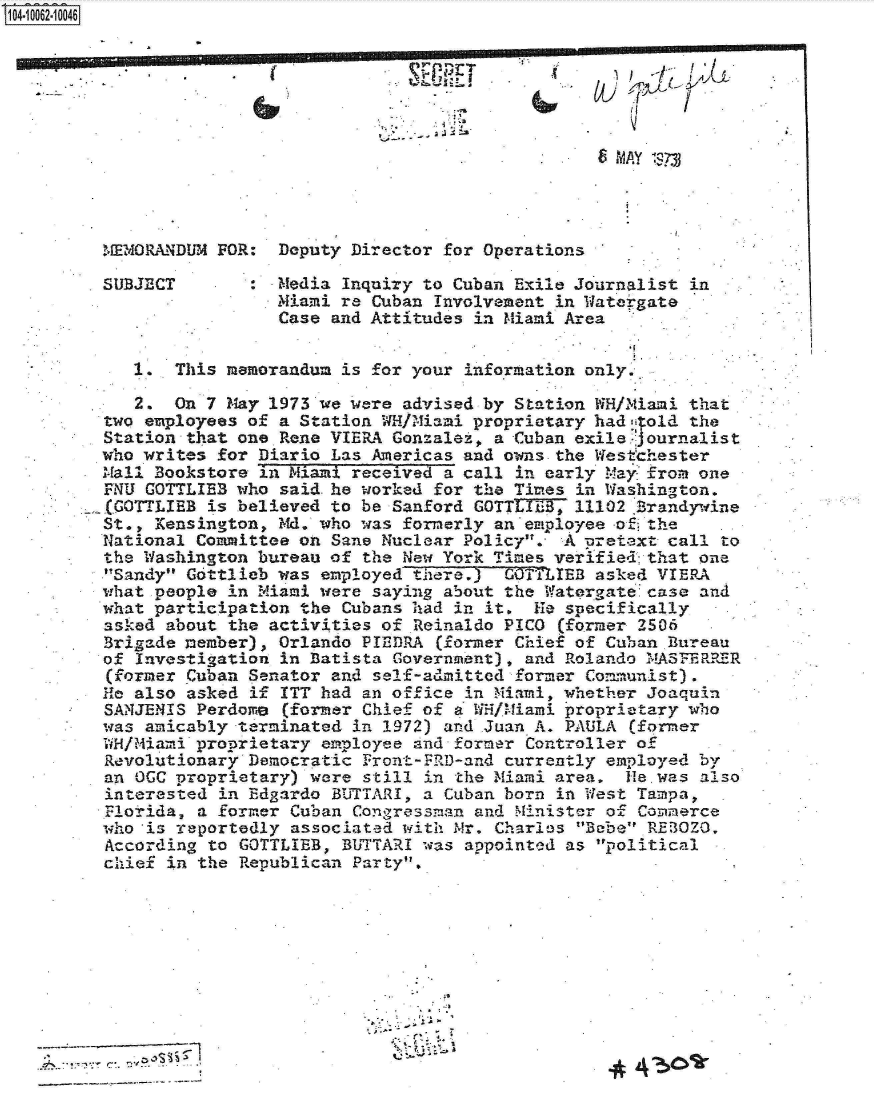handle is hein.jfk/jfkarch08068 and id is 1 raw text is: 0O4-10062-10046











         MEMORANDUM FOR:  Deputy Director for Operations

         SUBJECT       :  Media Inquiry to Cuban Exile Journalist in
                          Miami re Cuban Involvement in Watergate
                          Case and Attitudes in Miami Area


            1.  This memorandum is for your information only.

            2.  On 7 May 1973 we were advised by Station WH/NMiani that
         two employees of a Station WH/Miami proprietary had  old the
         Station that one Rene VIERA Gonzalet, a Cuban exile journalist
         who writes for Diario Las Americas and owns the Westchester
         Mall Bookstore in Miami received a call in early Mayfrom  one
         rNU GOTTLIEB who said. he worked for the Times in Washington.
         E(GOTTIBB is believed to be Sanford GOTTLIEB, 11102 Brandywine
         St., Kensington, Md. who was formerly an employee o  the
         National Committee on Sane Nuclear Policy.  A pretext call to
         the Washington bureau of the New York Times verified that one
         'Sandy Gottlieb was employed there.) COTTLIEB asked VIERA
         what people in Miami were saying about the Watergate case and
         what participation the Cubans had in it.  He specifically
         asiked about the activities of Reinaldo PICO (former 2506
         Brigade member), Orlando PIEDRA  (former Chief of Cuban Bureau
         of Investigation in Batista Government), and Rolando MA5FERRER
         (former Cuban Senator and self-admitted former Communist)
         He also asked if ITT had an office in Miami, whether Joaquin
         SANJENIS Perdome  (former Chief of a WH/Miami proprietary who
         was amicably terminated in 1972) and Juan A. PAULA (former
         WH/Miami proprietary employee and former Controller of
         Revolutionary Democratic Front -FRID-and currently employed by
         an OCC proprietary) were still in the Miami area,  He was also
         interested in Edgardo BUTTARI, a Cuban born in West Tampa,
         Florida, a former Cuban Congressman and Minister of Commerce
         who *is reportedly associated with Mr. Charles Bebe REz OZO.
         According to GOTTLIEB, BUTTARI was appointed as political
         chief in the Republican Party.










                    ~ ~ 4



