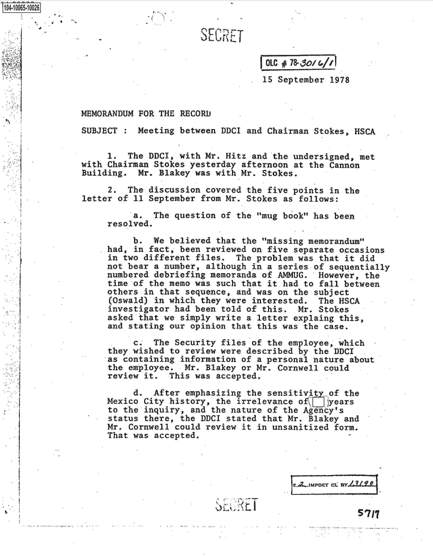handle is hein.jfk/jfkarch08196 and id is 1 raw text is: 


   S.SECRET


                                    OLC # 78-30/ &//1
                                    15 September 1978


MEMORANDUM FOR THE RECORD

SUBJECT    Meeting between DDCI and Chairman Stokes, HSCA

     1.  The DDCI, with Mr. Hitz and the undersigned, met
with Chairman Stokes yesterday afternoon at the Cannon
Building.  Mr. Blakey was with Mr. Stokes.

     2.  The discussion covered the five points in the
letter of 11 September from Mr. Stokes as follows:

          a.  The question of the mug book has been
     resolved.

          b.  We believed that the missing memorandum
     had, in fact, been reviewed on five separate occasions
     in two different files.  The problem was that it did
     not bear a number, although in a series of sequentially
     numbered debriefing memoranda of AMMUG.  However, the
     time of the memo was such that it had to fall between
     others in that sequence, and was on the subject
     (Oswald) in which they were interested.  The HSCA
     investigator had been told of this.  Mr. Stokes
     asked that we simply write a letter explaing this,
     and stating our opinion that this was the case.
          c.  The Security files of the employee, which
     they wished to review were described by the DDCI
     as containing information of a personal nature about
     the employee.  Mr. Blakey or Mr. Cornwell could
     review it.  This was accepted.

          d.  After emphasizing the sensitivit  of the
     Mexico City history, the irrelevance o f7I Jyears
     to the inquiry, and the nature of the Agency's
     status there, the DDCI stated that Mr. Blakey and
     Mr. Cornwell could review it in unsanitized form.
     That was accepted.




                                           ~.,MPDE2 -.9



