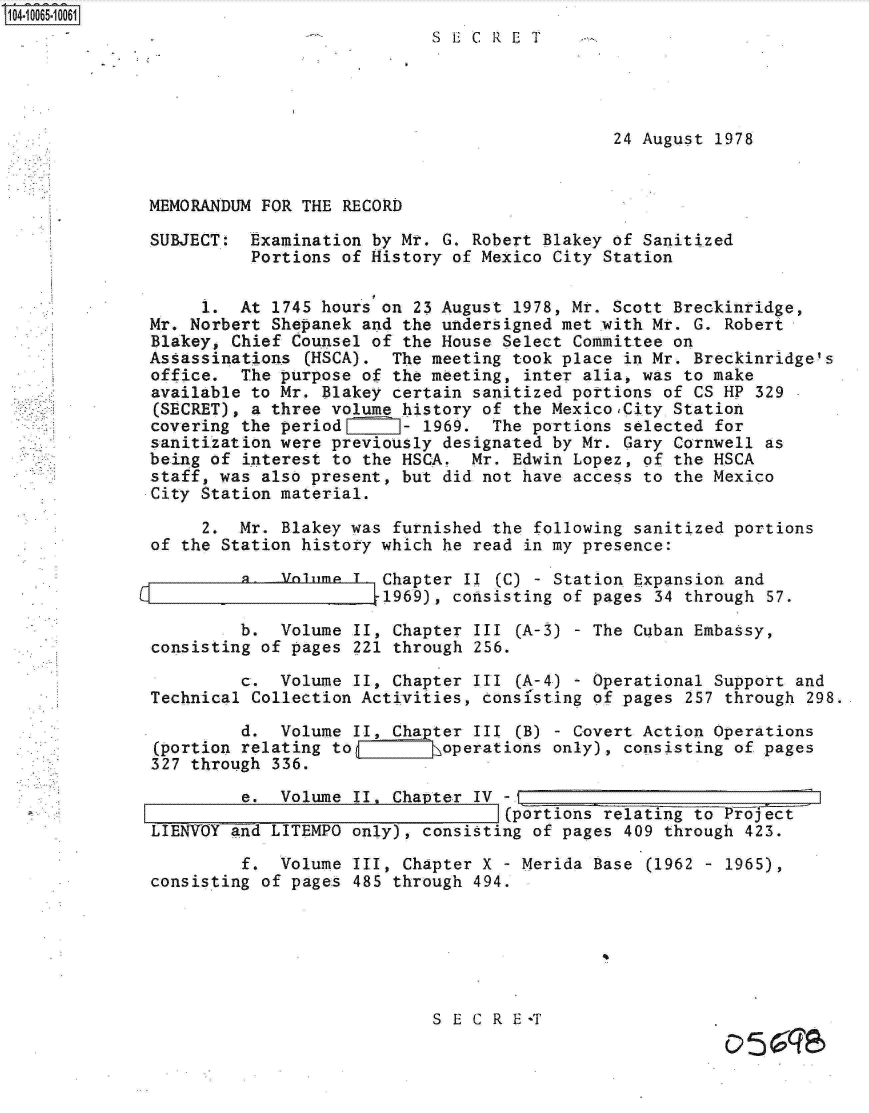 handle is hein.jfk/jfkarch08206 and id is 1 raw text is: 104-10065-10061
                                          SECRET




                                                            24 August 1978


              MEMORANDUM FOR THE RECORD

              SUBJECT:  Examination by Mr. G. Robert Blakey of Sanitized
                        Portions of History of Mexico City Station


                   1.  At 1745 hours on 23 August 1978, Mr. Scott Breckinridge,
              Mr. Norbert Shepanek and the undersigned met with Mr. G. Robert
              Blakey, Chief Counsel of the House Select Committee on
              Assassinations (HSCA).  The meeting took place in Mr. Breckinridge's
              office.  The purpose of the meeting, inter alia, was to make
              available to Mr. Blakey certain sanitized portions of CS HP 329
              (SECRET), a three volume history of the MexicoCity  Station
              covering the period      - 1969.  The portions selected for
              sanitization were previously designated by Mr. Gary Cornwell as
              being of interest to the HSCA.  Mr. Edwin Lopez, of the HSCA
              staff, was also present, but did not have access to the Mexico
              City Station material.

                   2.  Mr. Blakey was furnished the following sanitized portions
              of the Station history which he read in my presence:

                       a.  voime  T  Chapter II (C) - Station Expansion and
                                     1969), consisting of pages 34 through 57.

                       b.  Volume II, Chapter III (A-3) - The Cuban Embassy,
              consisting of pages 221 through 256.

                       c.  Volume II, Chapter III (A-4) - Operational Support and
              Technical Collection Activities, consi'sting of pages 257 through 298.

                       d.  Volume II, Chapter III (B) - Covert Action Operations
              (portion relating to C       operations only), consisting of pages
              327 through 336.
                       e.  Volume II, Chapter IV -I
                                                 _(portions relating to Prof t
              LIENVOY and LITEMPO only), consisting of pages 409 through 423.

                       f.  Volume III, Chapter X - Merida Base (1962 - 1965),
              consisting of pages 485 through 494.






                                          S E C R E T
                                                                       051:57


