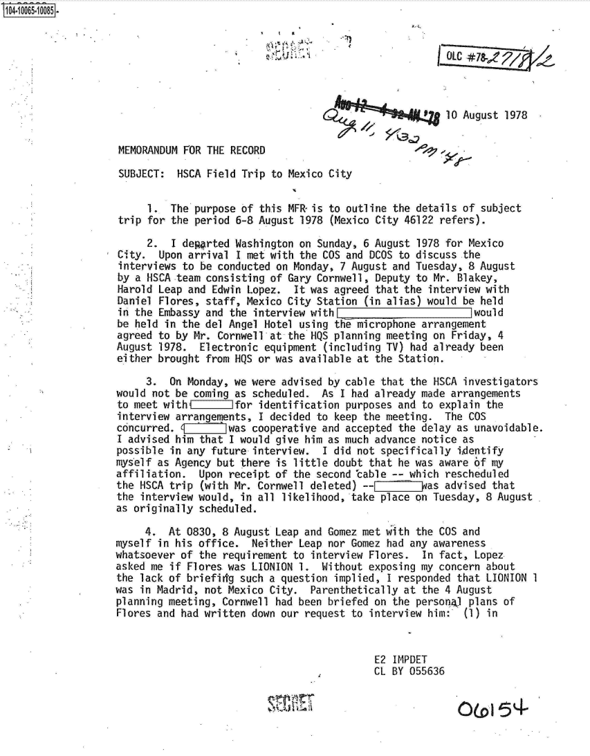 handle is hein.jfk/jfkarch08213 and id is 1 raw text is: 104-10065-10085.-







                                                                            10 August 1978


                   MEMORANDUM  FOR THE RECORD

                   SUBJECT:   HSCA Field Trip to Mexico City


                        1.  The  purpose of this MFR-is to outline the details of subject
                   trip for the  period 6-8 August 1978 (Mexico City 46122 refers).

                        2.   I deported Washington on Sunday, 6 August 1978 for Mexico
                   City.  Upon arrival  I met with the COS and DCOS to discuss the
                   interviews to  be conducted on Monday, 7 August and Tuesday, 8 August
                   by a HSCA team  consisting of Gary Cornwell, Deputy to Mr. Blakey,
                   Harold Leap and  Edwin Lopez.  It was agreed that the interview with
                   Daniel Flores,  staff, Mexico City Station (in alias) would be held
                   in the Embassy and  the interview with                        would
                   be held in the del Angel  Hotel using the microphone arrangement
                   agreed to by Mr. Cornwell  at the HQS planning meeting on Friday, 4
                   August 1978.  Electronic  equipment (including TV) had already been
                   either brought from HQS or was available at  the Station.

                        3.  On Monday, we were advised by cable  that the HSCA investigators
                   would not be coming as  scheduled. As  I had already made arrangements
                   to meet withl       for  identification purposes and to explain the
                   interview arrangements,  I decided to keep the meeting.  The COS
                   concurred.  V was cooperative and accepted the delay as unavoidable.
                   I advised him that  I would give him as much advance notice as
                   possible in any future  interview.  I did not specifically identify
                   myself as Agency but there  is little doubt that he was aware bf my
                   affiliation.  Upon receipt of the second *cable -- which rescheduled
                   the HSCA trip  (with Mr. Cornwell deleted) --         as advised that
                   the interview would, in all  likelihood, take place on Tuesday, 8 August
                   as originally scheduled.

                        4.  At 0830, 8 August Leap and Gomez met with  the COS and
                   myself in his office.  Neither  Leap nor Gomez had any awareness
                   whatsoever of the requirement to  interview Flores.  In fact, Lopez
                   asked me if Flores was LIONION 1.  Without exposing my  concern about
                   the lack of briefirig such a question implied, I responded that LIONION 1
                   was in Madrid, not Mexico City.  Parenthetically at  the 4 August
                   planning meeting, Cornwell had been briefed on  the persona) plans of
                   Flores and had written down our request to  interview him:  (1) in


                                                               E2  IMPDET
                                                               CL  BY 055636


                                                     ~C41;u oi


