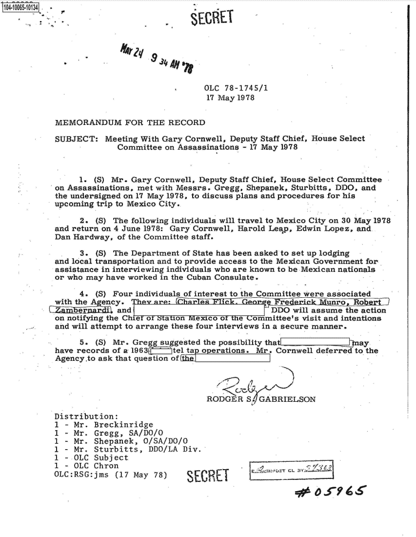 handle is hein.jfk/jfkarch08229 and id is 1 raw text is: 104.1065-10134.                         .








                                          OLC  78-1745/1
                                          17 May 1978


           MEMORANDUM FOR THE RECORD

           SUBJECT:  Meeting With Gary Cornwell, Deputy Staff Chief, House Select
                        Committee on Assassinations - 17 May 1978



                1. (S) Mr. Gary Cornwell, Deputy Staff Chief, House Select Committee
           on Assassinations, met with Messrs. Gregg, Shepanek, Sturbitts, DDO, and
           the undersigned on 17 May 1978, to discuss plans and procedures for his
           upcoming trip to Mexico City.

                2. (S) The following individuals will travel to Mexico City on 30 May 1978
           and return on 4 June 1978: Gary Cornwell, Harold Leap, Edwin Lopez, and
           Dan Hardway, of the Committee staff.

                3. (5) The Department of State has been asked to set up lodging
           and local transportation and to provide access to the Mexican Government for
           assistance in interviewing individuals who are known to be Mexican nationals
           or who may have worked in the Cuban Consulate.

                4. (S) Four individuals of interest to the Committee were associated
           with the A ency. hev are:                                unro  Ro
           C    er      and                              DDO will assume the action
           on notifying the Chief of Station Mexico of the Committee's visit and intentions
           and will attempt to arrange these four interviews in a secure manner.

                5. (S) Mr. Gregg suggested the possibility that            ay
           have records of a 1963   tel ta operations. Mr. Cornwell deferred to the
           Agency.to ask that question of




                                           RODGER  S. GABRIELSON

           Distribution:
           1 - Mr. Breckinridge
           1 - Mr. Gregg, SA/DO/O
           1 - Mr. Shepanek, O/SA/DO/O
           1 - Mr. Sturbitts,  DDO/LA Div.
           1 - OLC Subject
           1 - OLC Chron.
           OLC:RSG:jms (17 May  78)    S
                    OLCSE ChrnT


