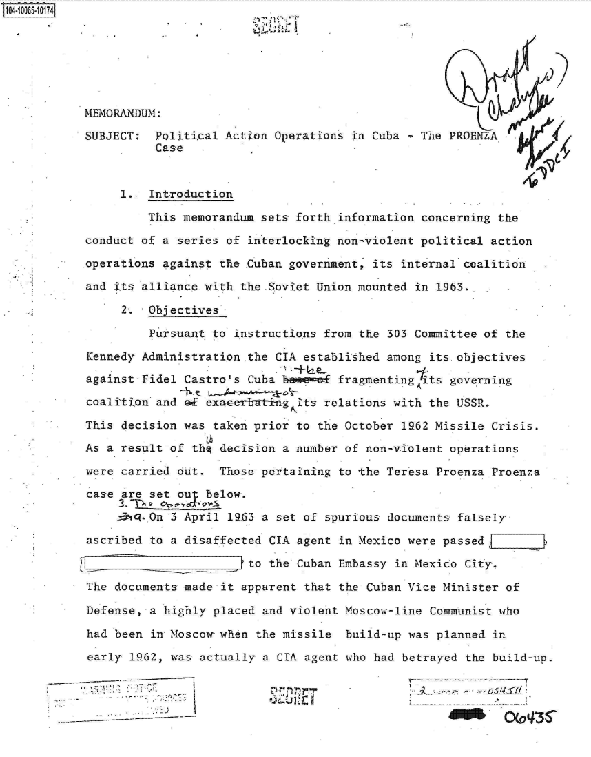 handle is hein.jfk/jfkarch08242 and id is 1 raw text is: 04-1O065  0174







           MEMORANDUM:

           SUBJECT:  Political Action  Operations in Cuba   The PROENZA
                     Case


                1..  Introduction

                    This memorandum  sets forth.information concerning the

           conduct of a  series of interlocking non-violent political action

           operations against  the Cuban government, its internal coalition

           and its alliance with  the .Soviet Union mounted in 1963.

                 2. Objectives

                     Pursuant to instructions from the 303 Committee of the

           Kennedy Administration  the CIA established among its objectives

           against Fidel  Castro's Cuba bovemof fragmentingits  governing

           coalition  and of exacerbatin gits relations with the USSR.

           This decision  was taken prior to the October 19.62 Missile Crisis.

           As a result  of thq decision a number of non-violent operations

           were carried  out.  Those pertaining to the Teresa Proenza Proenza

           case  are set out below.

                -3. -On 3 April 1963 a set of spurious documents falsely

           ascribed  to a disaffected CIA agent in Mexico were passed    :

                                   to the Cuban Embassy in Mexico City.

           The  documents made it apparent that the Cuban Vice Minister of

           Defense,  a highly placed and violent Moscow-line Communist who

           had  been in Moscow- when the missile build-up was planned in

           early  1962, was actually a CIA agent who had betrayed the build-up.

                      -'   I...           ----~i{..,-'%4

                                      1                                 OC*'


