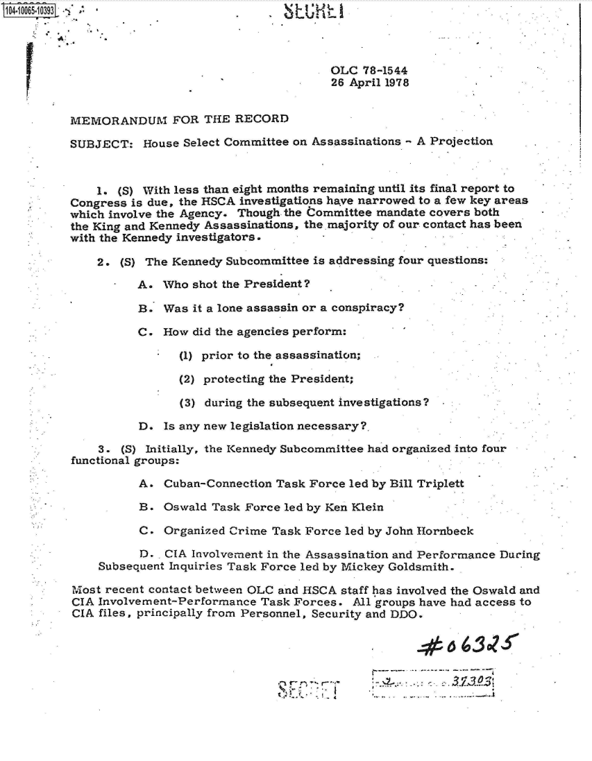 handle is hein.jfk/jfkarch08267 and id is 1 raw text is: 104.10065:131                                    L




                                                 OLC  78-1544
                                                 26 April 1978


          MEMORANDUM FOR THE RECORD

          SUBJECT:   House Select Committee on Assassinations - A Projection



              1. (S) With less than eight months remaining until its final report to
          Congress is due, the HSCA investigations have narrowed to a few key areas
          which involve the Agency. Though the Committee mandate covers both
          the King and Kennedy Assassinations, the majority of our contact has been
          with the Kennedy investigators.

              2. (S) The Kennedy Subcommittee is addressing four questions:

                    A.  Who shot the President?

                    B.  Was it a lone assassin or a conspiracy?

                    C.  How did the agencies perform:

                          (1) prior to the assassination;

                          (2) protecting the President;

                          (3) during the subsequent investigations?

                    D.  Is any new legislation necessary?.

              3.  (S) Initially, the Kennedy Subcommittee had organized into four
          functional groups:

                    A.  Cuban-Connection Task Force led by Bill Triplett

                    B.  Oswald Task Force led by Ken Klein

                    C.  Organized Crime Task Force led by John Hornbeck

                    D.  CIA Involvement in the Assassination and Performance During
              Subsequent Inquiries Task Force led by Mickey Goldsmith.

          Most recent contact between OLC and HSCA staff has involved the Oswald and
          CIA Involvement-Performance  Task Forces. All groups have had access to
          CIA files, principally from Personnel, Security and DDO.



                                                                  .1  O.



