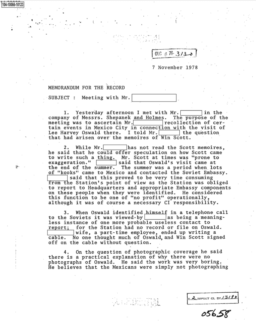handle is hein.jfk/jfkarch08289 and id is 1 raw text is: 104.1066.10123











                                                 7 November  1978



               MEMORANDUM FOR THE RECORD

               SUBJECT    Meeting with Mr.


                    1.  Yesterday afternoon I met with Mr.         in the
               company of Messrs. Shepanek and Holmes.  The purpose of  the
               meeting was to ascertain Mr.E       :]recollection of cer-
               tain events in Mexico City in connection with the visit of
               Lee Harvey Oswald there.  I told Mr.        the question
               that had arisen over the memoires of Win Scott.

                    2.  While Mr.        has not read the Scott memoires,
               he said that he could offer speculation on how Scott came
               to write such a thing.  Mr. Scott at times was prone to
               exaggeration.         said that Oswald's visit came at
               the end of the summer.  The summer was a period when  lots
               of kooks came to Mexico and contacted the Soviet Embassy.
                      said that this proved to be very time consuming
               Trom txe Station's point of view as the Station was obliged
               to report to Headquarters and appropriate Embassy components
               on these people when they were identified.  He considered
               this function to be one of no profit operationally,
               although it was of course a necessary CI responsibility.

                    3.  When Oswald identified hkimsel in a telephone  call
               to the Soviets it was viewed-by        as being a meaning-
               less instance of one more probable useless contact  to
               report;  for the Station had no record or file on Oswald.
                        wife, a part-time employee, ended up writing  a
               cable.  No one thought much of Oswald,and Win Scott  signed
               off on the cable without question.

                    4.  On the question of photographic coverage he  said
               there is a practical explanation of why there were no
               photographs of Oswald.  He said the work was very boring.
               He believes that the Mexicans were simply not photographing





                                                               E.~JM~~kTCL Gy.Lf-1.2


