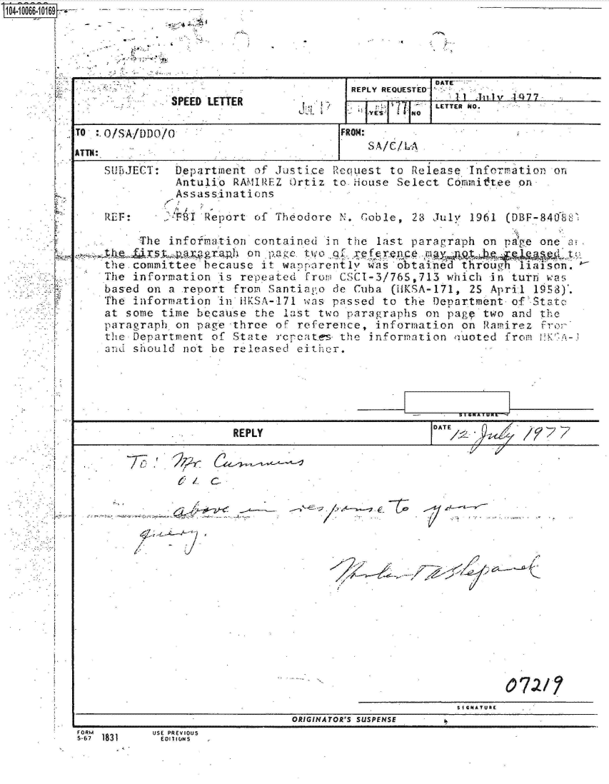 handle is hein.jfk/jfkarch08294 and id is 1 raw text is: 


~OO66iO167


SU15JECT:


REF.


Department  of Justice Request to Release  Information on
Antulio  RAMIREZ Ortiz to House Select  Committee on
Assassinations
I /  ,
.PST Report of Theodore N. Gable,  23 July 1961 (DBF-840%8


     The infofmation contained  in the last paragraph on page one L
                    on page. to  g refec       g
the committee because it waornrentlv  was obtaind   'throug iatison.
The information is repeated  From' CSCI-3/765,713 which in turr, was
based on a .report from Santiago de Cuba (HKSA-171, 25 April 19S8).
The information in HVSA-171 was passed  to the Department of Statc
at some time because the  last two paragraphs on page two and the
paragraph on page three oF reference,  information on Ramirez fror
the Department of State rccates   the information nuoted from  K-3
and should not be released either.


                REPLY                                     1ATV j 7~


77        i   2


















                                                SIGNATURE(
                         ORIGINATOR'S SUSPENSE


USE PREVIOUS
ED01IUNS


FORM1
5-67 1831


                                                   DATE -
                                       REPLY REQUESTED
              SPEED LETTER             .ET1v O
                                                   LETTER NO.

TO  O/SA/DDO/O                        FROM:
                                          SA/C/L:A
ATTN:


