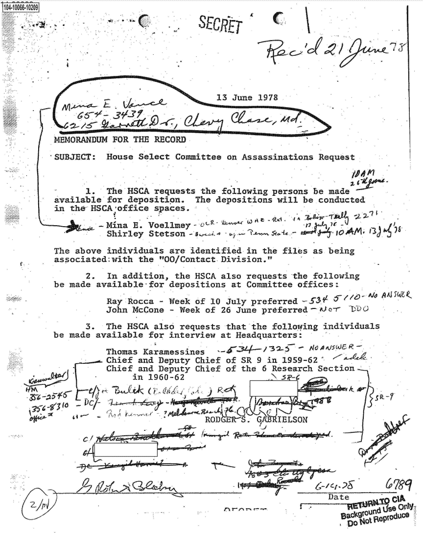 handle is hein.jfk/jfkarch08298 and id is 1 raw text is: 1 1i0066-1 0209


                                -13 June 1978



MEMORANDUM FOR THE  RECORD

SUBJECT:  House Select  Committee on Assassinations Request


      1.  The HSCA requests  the following persons be made
available for deposition.  The  depositions will be conducted
in the- HSCA office spaces.

          hMina E. Voellmey  -  
          Shirley Stetson -                            0A - s-l


The above individuals  are identified in the files as being
associated:with  the 00/Contact. Division.

      2.  In addition,  the HSCA also requests -the following
be made available-for  depositions at Committee offices:

          Ray Rocca  - Week of 10 July preferred -g3fL-
          John McCone  - Week of 26 June preferred-A-o

      3.  The HSCA  also requests that the folloiing individuals
be made available  for interview at Headquarters:

          Thomas Karamessines     d'43/315          A     J
          Chief and Deputy  Chief of SR 9 in 1959-62'
          Chief and Deputy  Chief of the 6 Research Section
               in 1960-62                   3


  76-9    ,                         C e. --IRAO-
  ac
                             ROD    S.  q   IELSON
          C/;.__________ _44__ -w,~

     -C~


A i~-~ Q~-Pd-~v~


iJcI


67>


  Ia~ ond IS9 0niYr`
n0-lkg ero ,1duce


SE   pT


r-


Lia


. ;Ps-


rj r-.-% T--. r- -


