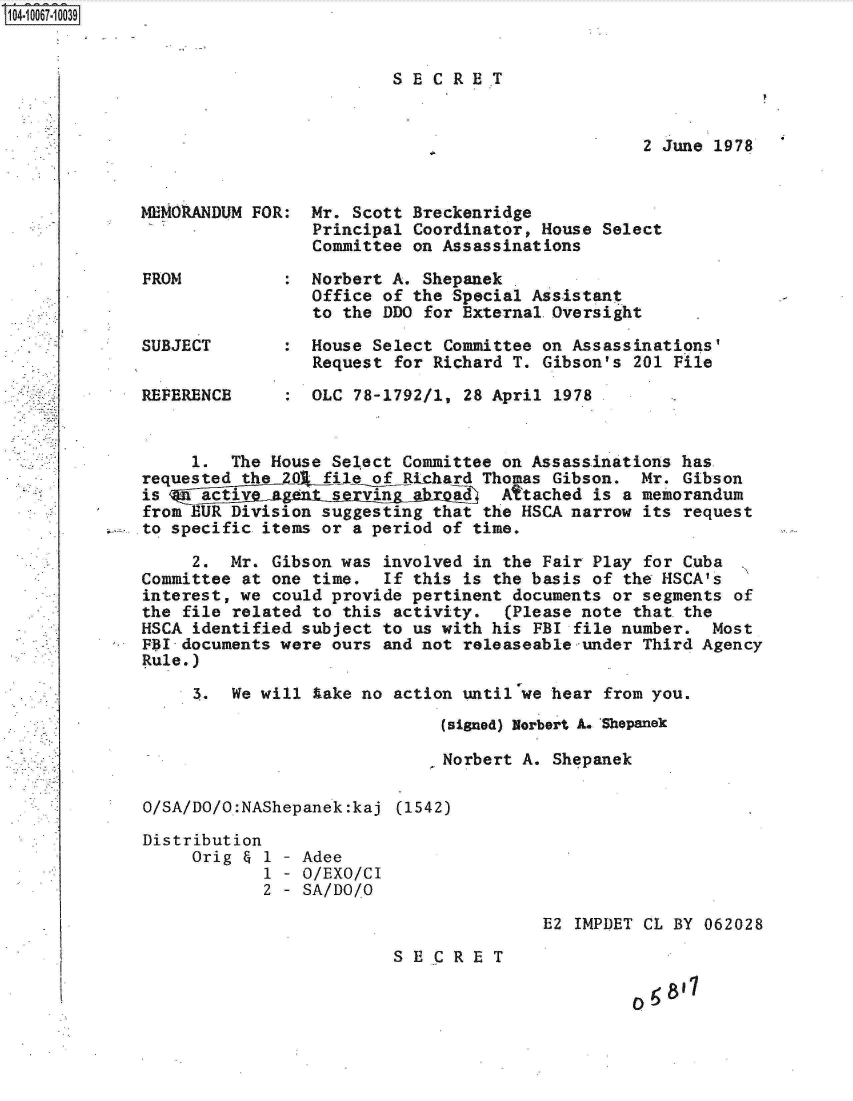 handle is hein.jfk/jfkarch08320 and id is 1 raw text is: S1O4~iOO67~1OO39


SECR ET


2 June 1978


MEMO RAN DUM FOR: Mr. Scott Breckenridge
                 Principal Coordinator, House Select
                 Committee on Assassinations

FROM          :  Norbert A. Shepanek
                 Office of the Special Assistant
                 to the DDO for External.Oversight

SUBJECT       :  House Select Committee on Assassinations'
                 Request for Richard T. Gibson's 201 File

REFERENCE     :  OLC 78-1792/1, 28 April 1978


     1.  The House Select Committee on Assassinations has
requested thele of Richard Thomas Gibson. Mr. Gibson
is    active agent srving   'hroa 1 Attached is a memorandum
from EUR Division suggesting that the HSCA narrow its request
to specific items or a period of time.

     2.  Mr. Gibson was involved in the Fair Play for Cuba
Committee at one time.  If this is the basis of the HSCA's
interest, we could provide pertinent documents or segments of
the file related to this activity.  (Please note that the
HSCA identified subject to us with his FBI file number.  Most
FBI-documents were ours and not releaseable under Third Agency
Rule.)

     3.  We will lake no action until we hear from you.
                              (signed) Norbert A. Shepanek

                              Norbert A. Shepanek

O/SA/DO/O:NAShepanek:kaj (1542)

Distribution
     Orig & 1 - Adee
            1 - O/EXO/CI
            2 - SA/DO/O


E2 IMPDET CL BY 062028


SECRET


05,811


